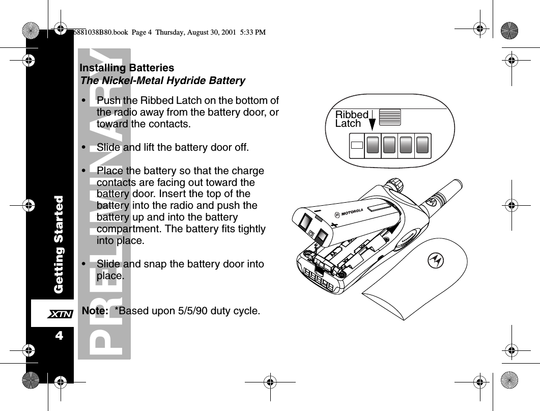 Getting Started4PRELIMINARYXInstalling BatteriesThe Nickel-Metal Hydride Battery     •Push the Ribbed Latch on the bottom of the radio away from the battery door, or toward the contacts.•Slide and lift the battery door off.•Place the battery so that the charge contacts are facing out toward the battery door. Insert the top of the battery into the radio and push the battery up and into the battery compartment. The battery fits tightly into place.•Slide and snap the battery door into place.Note:  *Based upon 5/5/90 duty cycle.RibbedLatch6881038B80.book  Page 4  Thursday, August 30, 2001  5:33 PM