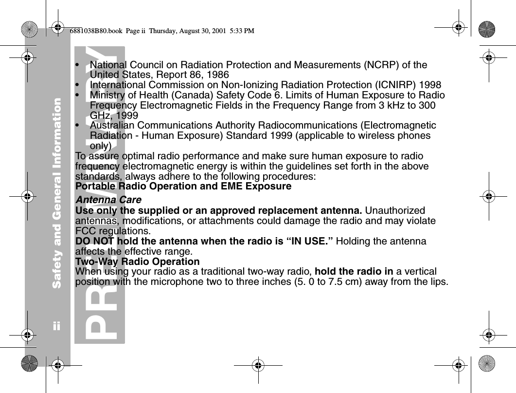 Safety and General InformationiiPRELIMINARY•National Council on Radiation Protection and Measurements (NCRP) of the United States, Report 86, 1986•International Commission on Non-Ionizing Radiation Protection (ICNIRP) 1998•Ministry of Health (Canada) Safety Code 6. Limits of Human Exposure to Radio Frequency Electromagnetic Fields in the Frequency Range from 3 kHz to 300 GHz, 1999•Australian Communications Authority Radiocommunications (Electromagnetic Radiation - Human Exposure) Standard 1999 (applicable to wireless phones only)To assure optimal radio performance and make sure human exposure to radio frequency electromagnetic energy is within the guidelines set forth in the above standards, always adhere to the following procedures:Portable Radio Operation and EME ExposureAntenna CareUse only the supplied or an approved replacement antenna. Unauthorized antennas, modifications, or attachments could damage the radio and may violate FCC regulations.DO NOT hold the antenna when the radio is “IN USE.” Holding the antenna affects the effective range.Two-Way Radio OperationWhen using your radio as a traditional two-way radio, hold the radio in a vertical position with the microphone two to three inches (5. 0 to 7.5 cm) away from the lips.6881038B80.book  Page ii  Thursday, August 30, 2001  5:33 PM