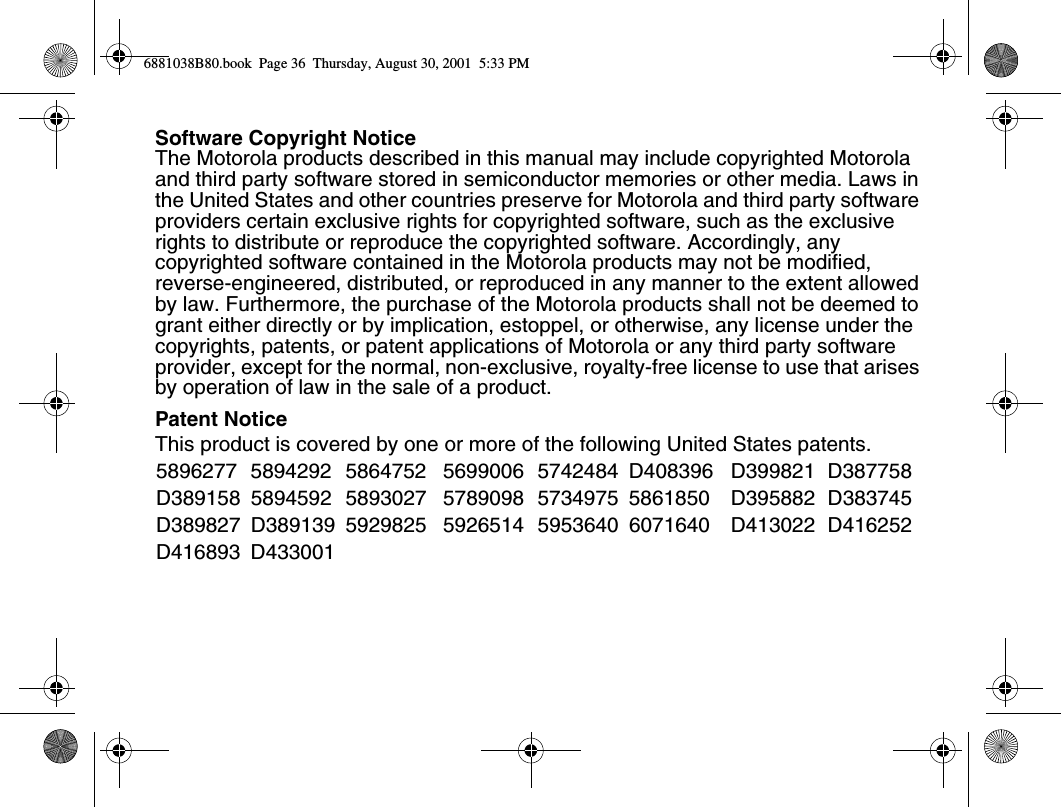 Software Copyright NoticeThe Motorola products described in this manual may include copyrighted Motorola and third party software stored in semiconductor memories or other media. Laws in the United States and other countries preserve for Motorola and third party software providers certain exclusive rights for copyrighted software, such as the exclusive rights to distribute or reproduce the copyrighted software. Accordingly, any copyrighted software contained in the Motorola products may not be modified, reverse-engineered, distributed, or reproduced in any manner to the extent allowed by law. Furthermore, the purchase of the Motorola products shall not be deemed to grant either directly or by implication, estoppel, or otherwise, any license under the copyrights, patents, or patent applications of Motorola or any third party software provider, except for the normal, non-exclusive, royalty-free license to use that arises by operation of law in the sale of a product.Patent NoticeThis product is covered by one or more of the following United States patents.5896277 5894292 5864752 5699006 5742484 D408396 D399821 D387758D389158 5894592 5893027 5789098 5734975 5861850 D395882 D383745D389827 D389139 5929825 5926514 5953640 6071640 D413022 D416252D416893 D4330016881038B80.book  Page 36  Thursday, August 30, 2001  5:33 PM