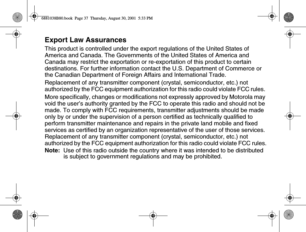 Export Law AssurancesThis product is controlled under the export regulations of the United States of America and Canada. The Governments of the United States of America and Canada may restrict the exportation or re-exportation of this product to certain destinations. For further information contact the U.S. Department of Commerce or the Canadian Department of Foreign Affairs and International Trade. Replacement of any transmitter component (crystal, semiconductor, etc.) not authorized by the FCC equipment authorization for this radio could violate FCC rules. More specifically, changes or modifications not expressly approved by Motorola may void the user’s authority granted by the FCC to operate this radio and should not be made. To comply with FCC requirements, transmitter adjustments should be made only by or under the supervision of a person certified as technically qualified to perform transmitter maintenance and repairs in the private land mobile and fixed services as certified by an organization representative of the user of those services. Replacement of any transmitter component (crystal, semiconductor, etc.) not authorized by the FCC equipment authorization for this radio could violate FCC rules.Note:  Use of this radio outside the country where it was intended to be distributed is subject to government regulations and may be prohibited.6881038B80.book  Page 37  Thursday, August 30, 2001  5:33 PM