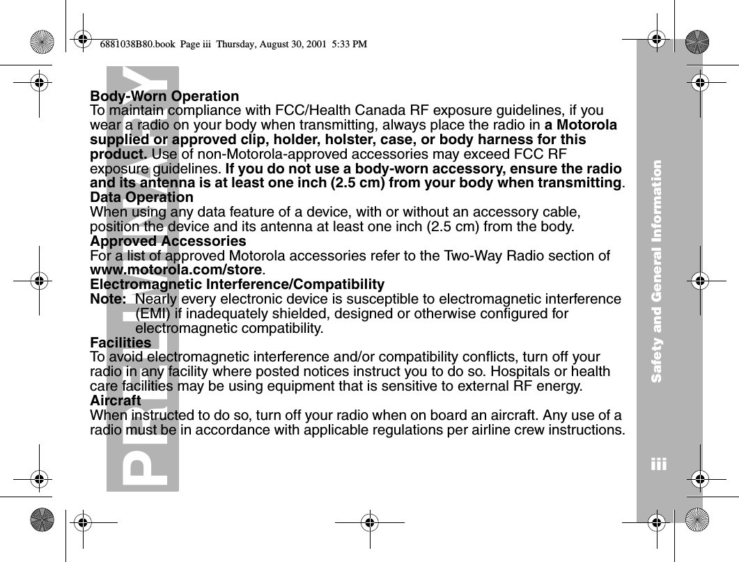 Safety and General InformationiiiPRELIMINARYBody-Worn OperationTo maintain compliance with FCC/Health Canada RF exposure guidelines, if you wear a radio on your body when transmitting, always place the radio in a Motorola supplied or approved clip, holder, holster, case, or body harness for this product. Use of non-Motorola-approved accessories may exceed FCC RF exposure guidelines. If you do not use a body-worn accessory, ensure the radio and its antenna is at least one inch (2.5 cm) from your body when transmitting.Data OperationWhen using any data feature of a device, with or without an accessory cable, position the device and its antenna at least one inch (2.5 cm) from the body.Approved AccessoriesFor a list of approved Motorola accessories refer to the Two-Way Radio section of www.motorola.com/store.Electromagnetic Interference/CompatibilityNote:  Nearly every electronic device is susceptible to electromagnetic interference (EMI) if inadequately shielded, designed or otherwise configured for electromagnetic compatibility.FacilitiesTo avoid electromagnetic interference and/or compatibility conflicts, turn off your radio in any facility where posted notices instruct you to do so. Hospitals or health care facilities may be using equipment that is sensitive to external RF energy.AircraftWhen instructed to do so, turn off your radio when on board an aircraft. Any use of a radio must be in accordance with applicable regulations per airline crew instructions.6881038B80.book  Page iii  Thursday, August 30, 2001  5:33 PM