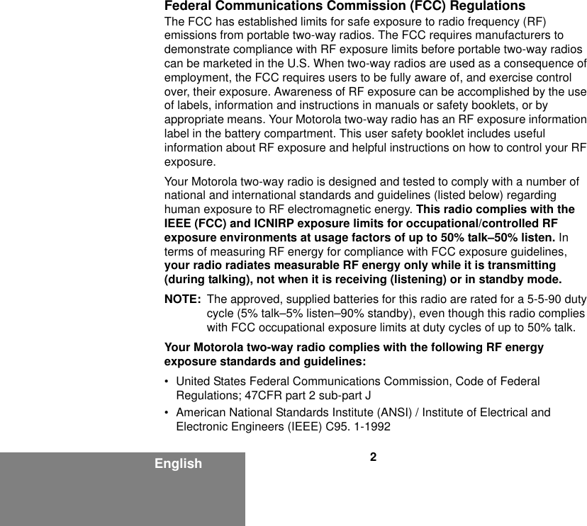 2EnglishFederal Communications Commission (FCC) RegulationsThe FCC has established limits for safe exposure to radio frequency (RF) emissions from portable two-way radios. The FCC requires manufacturers to demonstrate compliance with RF exposure limits before portable two-way radios can be marketed in the U.S. When two-way radios are used as a consequence of employment, the FCC requires users to be fully aware of, and exercise control over, their exposure. Awareness of RF exposure can be accomplished by the use of labels, information and instructions in manuals or safety booklets, or by appropriate means. Your Motorola two-way radio has an RF exposure information label in the battery compartment. This user safety booklet includes useful information about RF exposure and helpful instructions on how to control your RF exposure. Your Motorola two-way radio is designed and tested to comply with a number of national and international standards and guidelines (listed below) regarding human exposure to RF electromagnetic energy. This radio complies with the IEEE (FCC) and ICNIRP exposure limits for occupational/controlled RF exposure environments at usage factors of up to 50% talk–50% listen. In terms of measuring RF energy for compliance with FCC exposure guidelines, your radio radiates measurable RF energy only while it is transmitting (during talking), not when it is receiving (listening) or in standby mode.NOTE: The approved, supplied batteries for this radio are rated for a 5-5-90 duty cycle (5% talk–5% listen–90% standby), even though this radio complies with FCC occupational exposure limits at duty cycles of up to 50% talk.Your Motorola two-way radio complies with the following RF energy exposure standards and guidelines:• United States Federal Communications Commission, Code of Federal Regulations; 47CFR part 2 sub-part J• American National Standards Institute (ANSI) / Institute of Electrical and Electronic Engineers (IEEE) C95. 1-1992