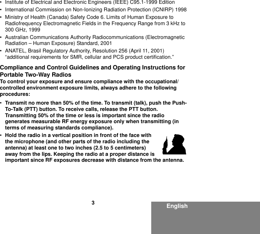 3English• Institute of Electrical and Electronic Engineers (IEEE) C95.1-1999 Edition• International Commission on Non-Ionizing Radiation Protection (ICNIRP) 1998• Ministry of Health (Canada) Safety Code 6. Limits of Human Exposure to Radiofrequency Electromagnetic Fields in the Frequency Range from 3 kHz to 300 GHz, 1999• Australian Communications Authority Radiocommunications (Electromagnetic Radiation – Human Exposure) Standard, 2001• ANATEL, Brasil Regulatory Authority, Resolution 256 (April 11, 2001) “additional requirements for SMR, cellular and PCS product certification.”Compliance and Control Guidelines and Operating Instructions for Portable Two-Way RadiosTo control your exposure and ensure compliance with the occupational/controlled environment exposure limits, always adhere to the following procedures:•Transmit no more than 50% of the time. To transmit (talk), push the Push-To-Talk (PTT) button. To receive calls, release the PTT button. Transmitting 50% of the time or less is important since the radio generates measurable RF energy exposure only when transmitting (in terms of measuring standards compliance).•Hold the radio in a vertical position in front of the face with the microphone (and other parts of the radio including the antenna) at least one to two inches (2.5 to 5 centimeters) away from the lips. Keeping the radio at a proper distance is important since RF exposures decrease with distance from the antenna.