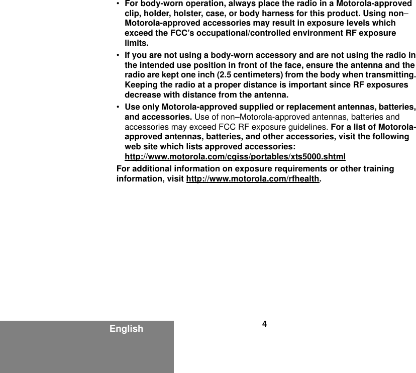 4English•For body-worn operation, always place the radio in a Motorola-approved clip, holder, holster, case, or body harness for this product. Using non–Motorola-approved accessories may result in exposure levels which exceed the FCC’s occupational/controlled environment RF exposure limits.•If you are not using a body-worn accessory and are not using the radio in the intended use position in front of the face, ensure the antenna and the radio are kept one inch (2.5 centimeters) from the body when transmitting. Keeping the radio at a proper distance is important since RF exposures decrease with distance from the antenna.•Use only Motorola-approved supplied or replacement antennas, batteries, and accessories. Use of non–Motorola-approved antennas, batteries and accessories may exceed FCC RF exposure guidelines. For a list of Motorola-approved antennas, batteries, and other accessories, visit the following web site which lists approved accessories:http://www.motorola.com/cgiss/portables/xts5000.shtmlFor additional information on exposure requirements or other training information, visit http://www.motorola.com/rfhealth.