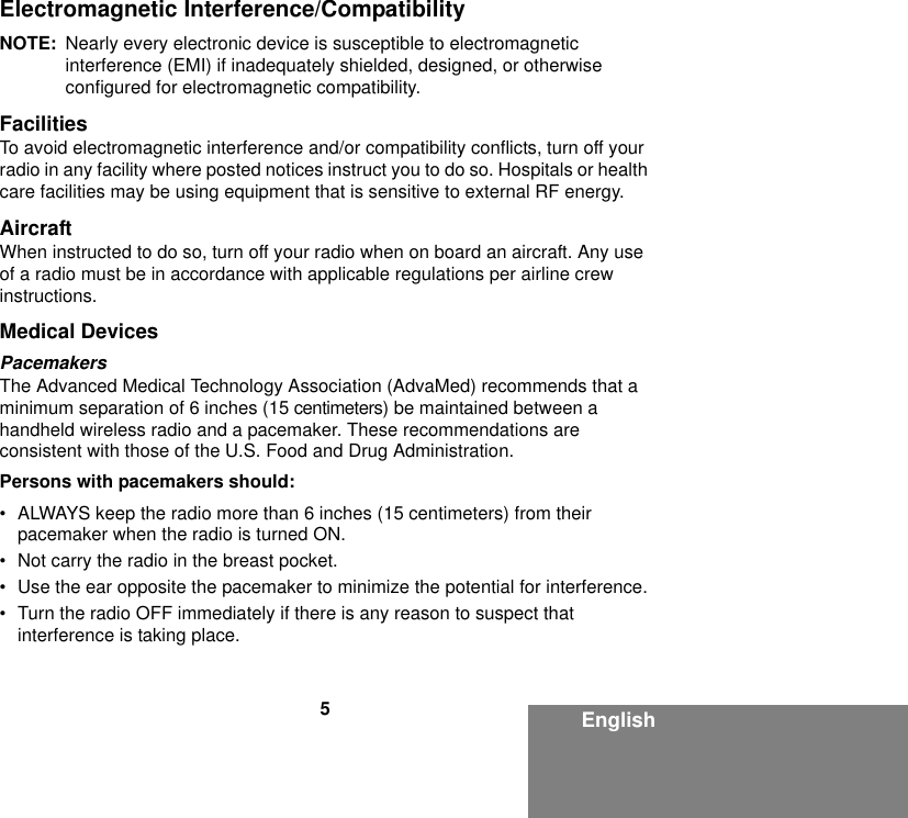 5EnglishElectromagnetic Interference/CompatibilityNOTE: Nearly every electronic device is susceptible to electromagnetic interference (EMI) if inadequately shielded, designed, or otherwise configured for electromagnetic compatibility.FacilitiesTo avoid electromagnetic interference and/or compatibility conflicts, turn off your radio in any facility where posted notices instruct you to do so. Hospitals or health care facilities may be using equipment that is sensitive to external RF energy.AircraftWhen instructed to do so, turn off your radio when on board an aircraft. Any use of a radio must be in accordance with applicable regulations per airline crew instructions.Medical DevicesPacemakersThe Advanced Medical Technology Association (AdvaMed) recommends that a minimum separation of 6 inches (15 centimeters) be maintained between a handheld wireless radio and a pacemaker. These recommendations are consistent with those of the U.S. Food and Drug Administration.Persons with pacemakers should:• ALWAYS keep the radio more than 6 inches (15 centimeters) from their pacemaker when the radio is turned ON.• Not carry the radio in the breast pocket.• Use the ear opposite the pacemaker to minimize the potential for interference.• Turn the radio OFF immediately if there is any reason to suspect that interference is taking place.