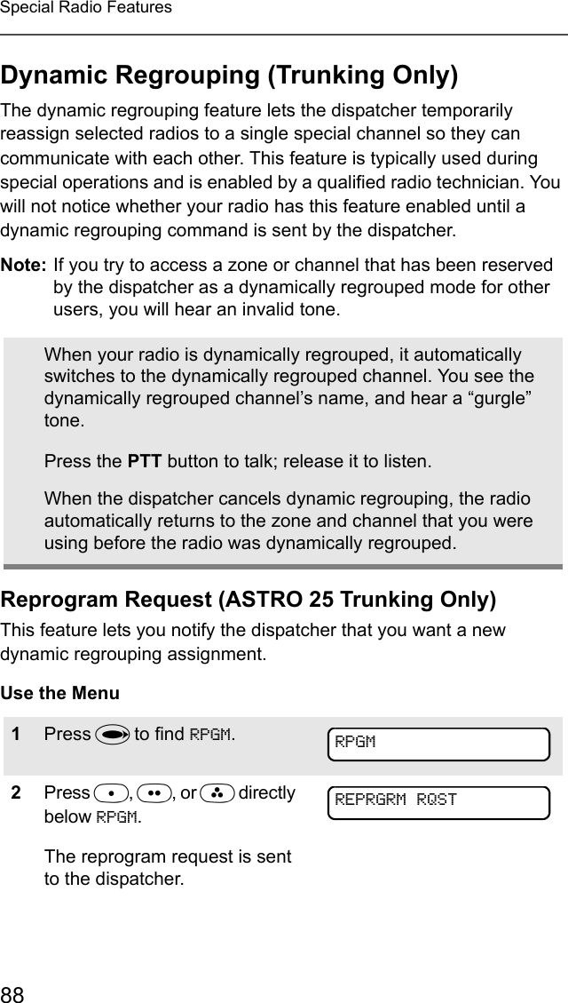88Special Radio FeaturesDynamic Regrouping (Trunking Only)The dynamic regrouping feature lets the dispatcher temporarily reassign selected radios to a single special channel so they can communicate with each other. This feature is typically used during special operations and is enabled by a qualified radio technician. You will not notice whether your radio has this feature enabled until a dynamic regrouping command is sent by the dispatcher.Note: If you try to access a zone or channel that has been reserved by the dispatcher as a dynamically regrouped mode for other users, you will hear an invalid tone.Reprogram Request (ASTRO 25 Trunking Only)This feature lets you notify the dispatcher that you want a new dynamic regrouping assignment.Use the MenuWhen your radio is dynamically regrouped, it automatically switches to the dynamically regrouped channel. You see the dynamically regrouped channel’s name, and hear a “gurgle” tone.Press the PTT button to talk; release it to listen.When the dispatcher cancels dynamic regrouping, the radio automatically returns to the zone and channel that you were using before the radio was dynamically regrouped.1Press U to find RPGM.2Press D, E, or F directly below RPGM.The reprogram request is sent to the dispatcher.RPGMREPRGRM RQST