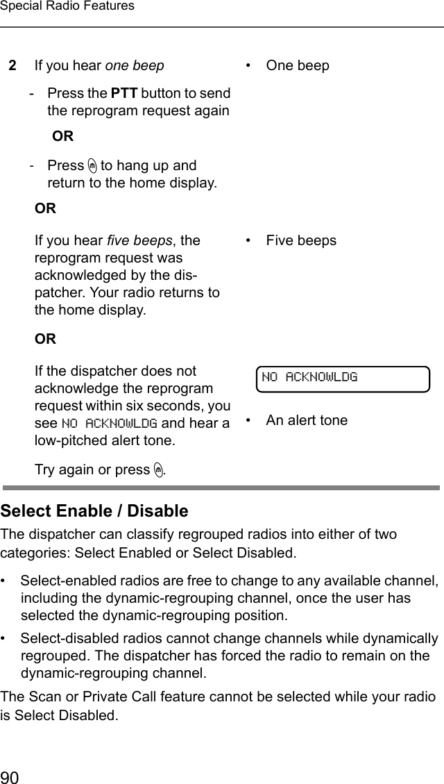 90Special Radio FeaturesSelect Enable / DisableThe dispatcher can classify regrouped radios into either of two categories: Select Enabled or Select Disabled.• Select-enabled radios are free to change to any available channel, including the dynamic-regrouping channel, once the user has selected the dynamic-regrouping position.• Select-disabled radios cannot change channels while dynamically regrouped. The dispatcher has forced the radio to remain on the dynamic-regrouping channel.The Scan or Private Call feature cannot be selected while your radio is Select Disabled.2If you hear one beep- Press the PTT button to send the reprogram request againOR -Press h to hang up and return to the home display.OR• One beepIf you hear five beeps, the reprogram request was acknowledged by the dis-patcher. Your radio returns to the home display.OR• Five beepsIf the dispatcher does not acknowledge the reprogram request within six seconds, you see NO ACKNOWLDG and hear a low-pitched alert tone.Try again or press h.• An alert toneNO ACKNOWLDG