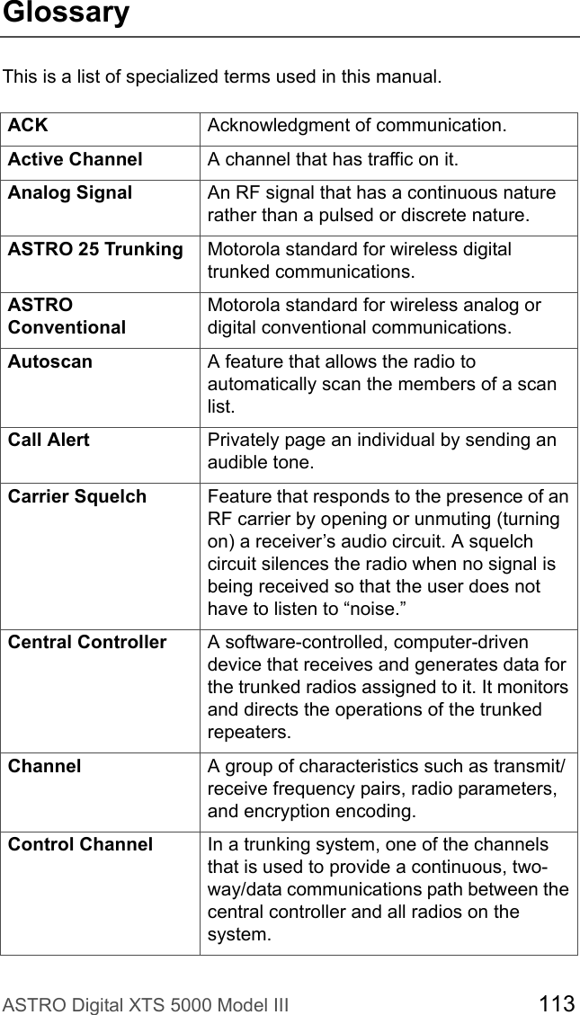 ASTRO Digital XTS 5000 Model III 113GlossaryThis is a list of specialized terms used in this manual.ACK Acknowledgment of communication.Active Channel A channel that has traffic on it.Analog Signal An RF signal that has a continuous nature rather than a pulsed or discrete nature. ASTRO 25 Trunking Motorola standard for wireless digital trunked communications.ASTRO ConventionalMotorola standard for wireless analog or digital conventional communications.Autoscan A feature that allows the radio to automatically scan the members of a scan list.Call Alert Privately page an individual by sending an audible tone. Carrier Squelch Feature that responds to the presence of an RF carrier by opening or unmuting (turning on) a receiver’s audio circuit. A squelch circuit silences the radio when no signal is being received so that the user does not have to listen to “noise.” Central Controller  A software-controlled, computer-driven device that receives and generates data for the trunked radios assigned to it. It monitors and directs the operations of the trunked repeaters.Channel A group of characteristics such as transmit/receive frequency pairs, radio parameters, and encryption encoding.Control Channel In a trunking system, one of the channels that is used to provide a continuous, two-way/data communications path between the central controller and all radios on the system.