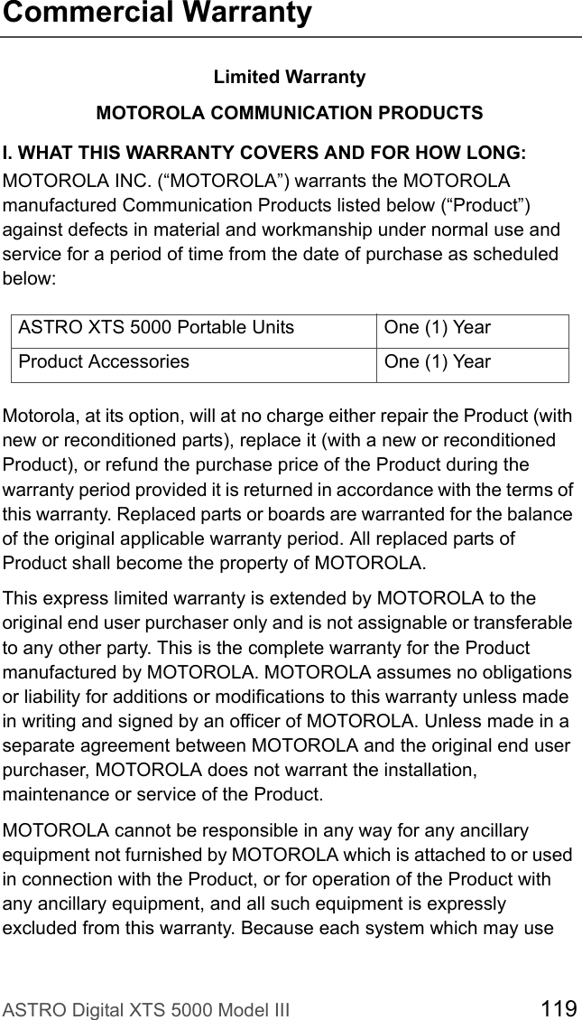 ASTRO Digital XTS 5000 Model III 119Commercial WarrantyLimited WarrantyMOTOROLA COMMUNICATION PRODUCTSI. WHAT THIS WARRANTY COVERS AND FOR HOW LONG:MOTOROLA INC. (“MOTOROLA”) warrants the MOTOROLA manufactured Communication Products listed below (“Product”) against defects in material and workmanship under normal use and service for a period of time from the date of purchase as scheduled below:Motorola, at its option, will at no charge either repair the Product (with new or reconditioned parts), replace it (with a new or reconditioned Product), or refund the purchase price of the Product during the warranty period provided it is returned in accordance with the terms of this warranty. Replaced parts or boards are warranted for the balance of the original applicable warranty period. All replaced parts of Product shall become the property of MOTOROLA.This express limited warranty is extended by MOTOROLA to the original end user purchaser only and is not assignable or transferable to any other party. This is the complete warranty for the Product manufactured by MOTOROLA. MOTOROLA assumes no obligations or liability for additions or modifications to this warranty unless made in writing and signed by an officer of MOTOROLA. Unless made in a separate agreement between MOTOROLA and the original end user purchaser, MOTOROLA does not warrant the installation, maintenance or service of the Product.MOTOROLA cannot be responsible in any way for any ancillary equipment not furnished by MOTOROLA which is attached to or used in connection with the Product, or for operation of the Product with any ancillary equipment, and all such equipment is expressly excluded from this warranty. Because each system which may use ASTRO XTS 5000 Portable Units One (1) YearProduct Accessories One (1) Year