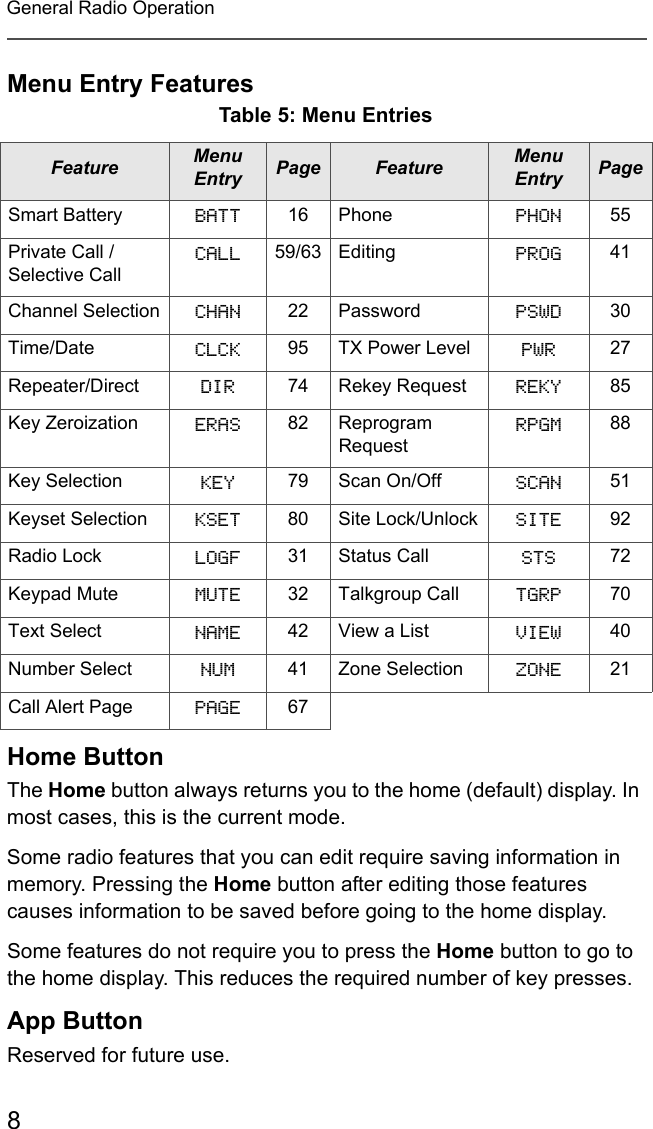 8General Radio OperationMenu Entry FeaturesHome ButtonThe Home button always returns you to the home (default) display. In most cases, this is the current mode. Some radio features that you can edit require saving information in memory. Pressing the Home button after editing those features causes information to be saved before going to the home display.Some features do not require you to press the Home button to go to the home display. This reduces the required number of key presses.App ButtonReserved for future use. Table 5: Menu EntriesFeature Menu Entry Page Feature Menu Entry PageSmart Battery BATT 16 Phone PHON 55Private Call / Selective CallCALL 59/63 Editing PROG 41Channel Selection CHAN 22 Password PSWD 30Time/Date CLCK 95 TX Power Level PWR 27Repeater/Direct DIR 74 Rekey Request REKY 85Key Zeroization ERAS 82 Reprogram RequestRPGM 88Key Selection KEY 79 Scan On/Off SCAN 51Keyset Selection KSET 80 Site Lock/Unlock SITE 92Radio Lock LOGF 31 Status Call STS 72Keypad Mute MUTE 32 Talkgroup Call TGRP 70Text Select NAME 42 View a List VIEW 40Number Select NUM 41 Zone Selection ZONE 21Call Alert Page PAGE 67