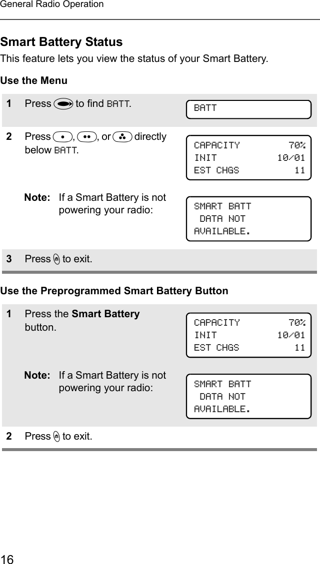 16General Radio OperationSmart Battery StatusThis feature lets you view the status of your Smart Battery.Use the MenuUse the Preprogrammed Smart Battery Button1Press U to find BATT.2Press D, E, or F directly below BATT.Note: If a Smart Battery is not powering your radio:3Press h to exit.1Press the Smart Battery button.Note: If a Smart Battery is not powering your radio:2Press h to exit.BATTCAPACITY         70%INIT           10/01EST CHGS           11SMART BATT DATA NOTAVAILABLE.CAPACITY         70%INIT           10/01EST CHGS           11SMART BATT DATA NOTAVAILABLE.
