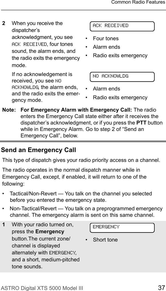 ASTRO Digital XTS 5000 Model III 37Common Radio FeaturesSend an Emergency Call2When you receive the dispatcher’s acknowledgment, you see ACK RECEIVED, four tones sound, the alarm ends, and the radio exits the emergency mode.If no acknowledgement is received, you see NO ACKNOWLDG, the alarm ends, and the radio exits the emer-gency mode.• Four tones• Alarm ends• Radio exits emergency• Alarm ends• Radio exits emergencyNote: For Emergency Alarm with Emergency Call: The radio enters the Emergency Call state either after it receives the dispatcher’s acknowledgment, or if you press the PTT button while in Emergency Alarm. Go to step 2 of “Send an Emergency Call”, below.This type of dispatch gives your radio priority access on a channel.The radio operates in the normal dispatch manner while in Emergency Call, except, if enabled, it will return to one of the following:• Tactical/Non-Revert — You talk on the channel you selected before you entered the emergency state.• Non-Tactical/Revert — You talk on a preprogrammed emergency channel. The emergency alarm is sent on this same channel.1With your radio turned on, press the Emergency button.The current zone/channel is displayed alternately with EMERGENCY, and a short, medium-pitched tone sounds.• Short toneACK RECEIVEDNO ACKNOWLDGEMERGENCY