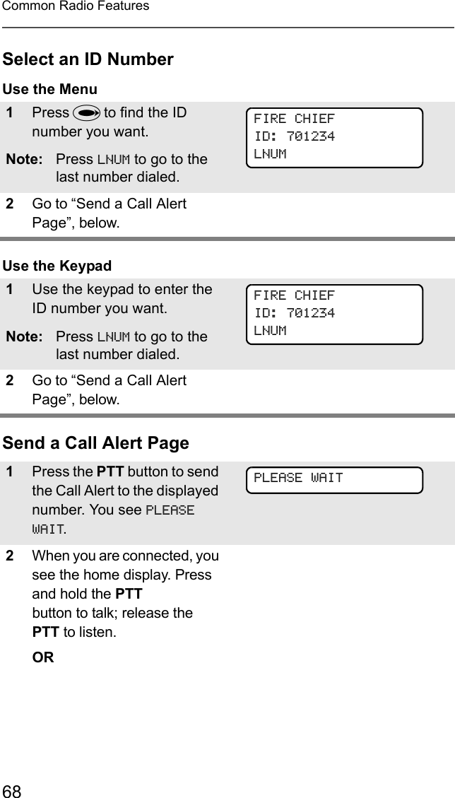 68Common Radio FeaturesSelect an ID NumberUse the MenuUse the KeypadSend a Call Alert Page1Press U to find the ID number you want.Note: Press LNUM to go to the last number dialed.2Go to “Send a Call Alert Page”, below.1Use the keypad to enter the ID number you want.Note: Press LNUM to go to the last number dialed.2Go to “Send a Call Alert Page”, below.1Press the PTT button to send the Call Alert to the displayed number. You see PLEASE WAIT.2When you are connected, you see the home display. Press and hold the PTT button to talk; release the PTT to listen.ORFIRE CHIEFID: 701234LNUMFIRE CHIEFID: 701234LNUMPLEASE WAIT