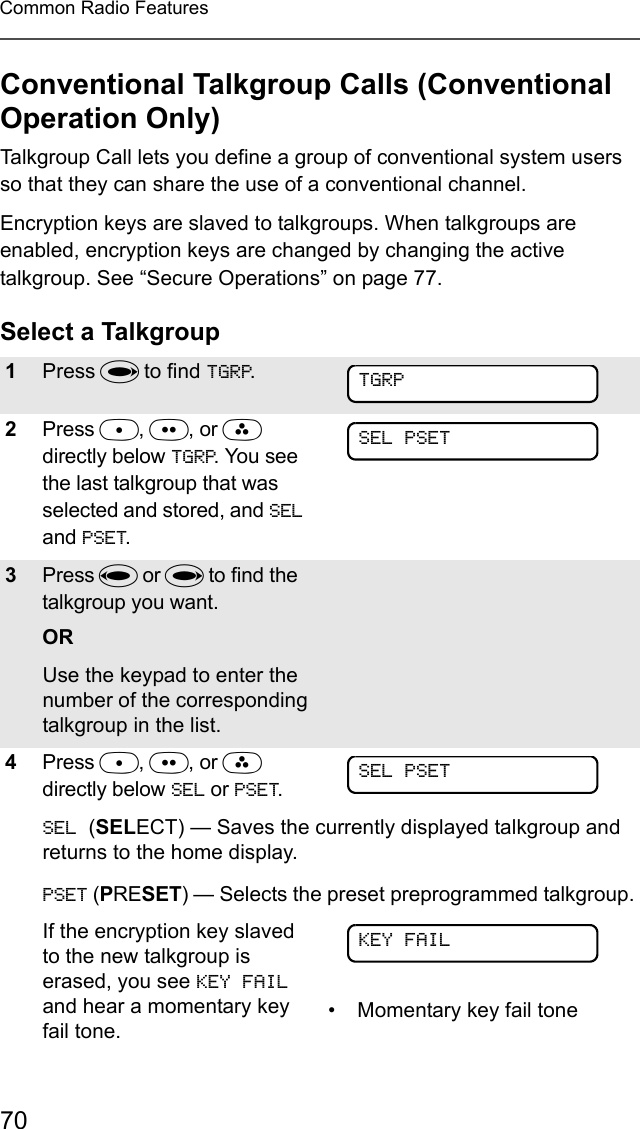 70Common Radio FeaturesConventional Talkgroup Calls (Conventional Operation Only)Talkgroup Call lets you define a group of conventional system users so that they can share the use of a conventional channel.Encryption keys are slaved to talkgroups. When talkgroups are enabled, encryption keys are changed by changing the active talkgroup. See “Secure Operations” on page 77.Select a Talkgroup1Press U to find TGRP.2Press D, E, or F directly below TGRP. You see the last talkgroup that was selected and stored, and SEL and PSET.3Press V or U to find the talkgroup you want.ORUse the keypad to enter the number of the corresponding talkgroup in the list.4Press D, E, or F directly below SEL or PSET.SEL (SELECT) — Saves the currently displayed talkgroup and returns to the home display. PSET (PRESET) — Selects the preset preprogrammed talkgroup.If the encryption key slaved to the new talkgroup is erased, you see KEY FAIL and hear a momentary key fail tone.• Momentary key fail toneTGRPSEL PSETSEL PSETKEY FAIL