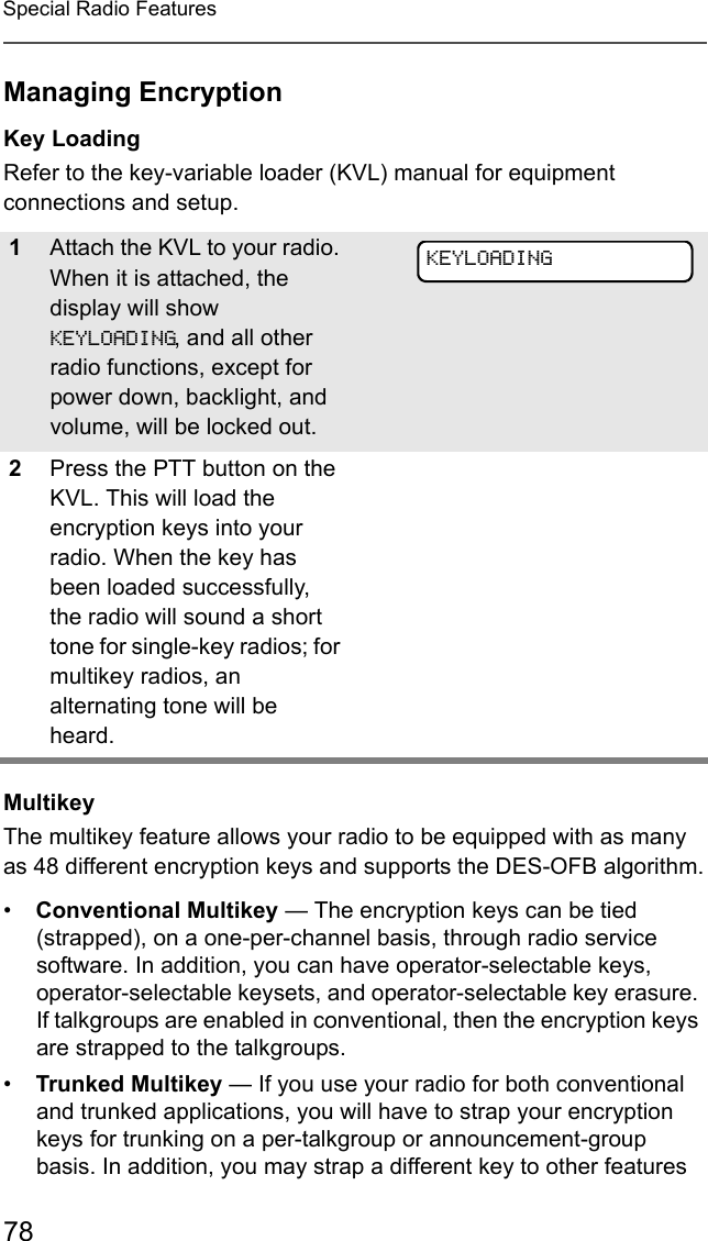 78Special Radio FeaturesManaging EncryptionKey LoadingRefer to the key-variable loader (KVL) manual for equipment connections and setup.MultikeyThe multikey feature allows your radio to be equipped with as many as 48 different encryption keys and supports the DES-OFB algorithm.•Conventional Multikey — The encryption keys can be tied (strapped), on a one-per-channel basis, through radio service software. In addition, you can have operator-selectable keys, operator-selectable keysets, and operator-selectable key erasure. If talkgroups are enabled in conventional, then the encryption keys are strapped to the talkgroups.•Trunked Multikey — If you use your radio for both conventional and trunked applications, you will have to strap your encryption keys for trunking on a per-talkgroup or announcement-group basis. In addition, you may strap a different key to other features 1Attach the KVL to your radio. When it is attached, the display will show KEYLOADING, and all other radio functions, except for power down, backlight, and volume, will be locked out.2Press the PTT button on the KVL. This will load the encryption keys into your radio. When the key has been loaded successfully, the radio will sound a short tone for single-key radios; for multikey radios, an alternating tone will be heard.KEYLOADING