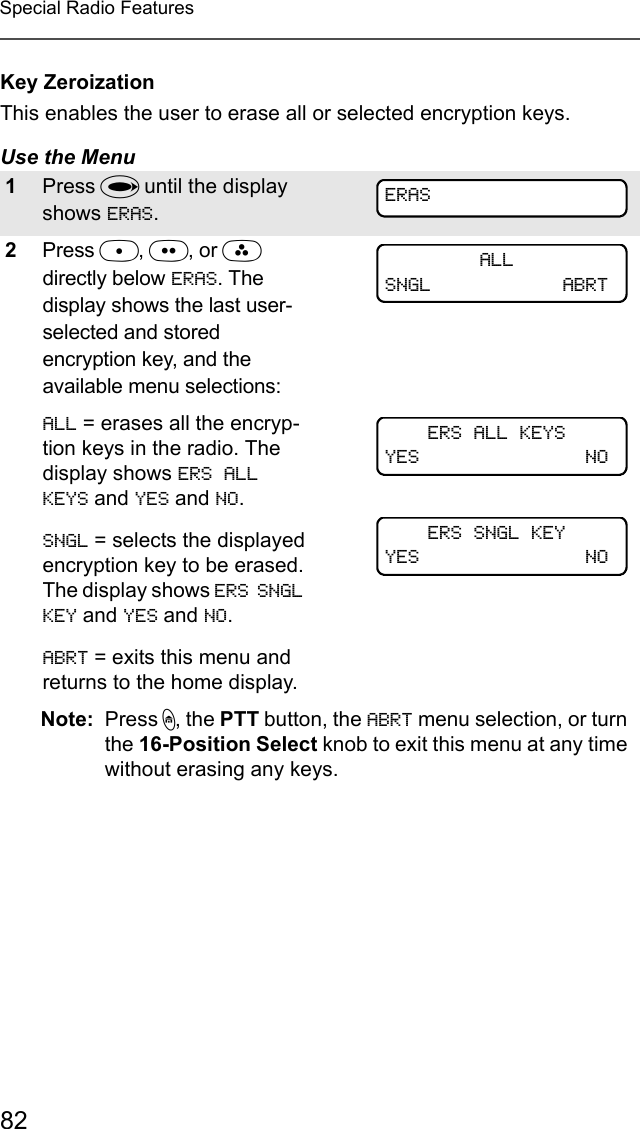 82Special Radio FeaturesKey ZeroizationThis enables the user to erase all or selected encryption keys.Use the Menu 1Press U until the display shows ERAS.2Press D, E, or F directly below ERAS. The display shows the last user-selected and stored encryption key, and the available menu selections:ALL = erases all the encryp-tion keys in the radio. The display shows ERS ALL KEYS and YES and NO.SNGL = selects the displayed encryption key to be erased. The display shows ERS SNGL KEY and YES and NO.ABRT = exits this menu and returns to the home display.Note: Press h, the PTT button, the ABRT menu selection, or turn the 16-Position Select knob to exit this menu at any time without erasing any keys.ERASALLSNGL ABRTERS ALL KEYSYES NOERS SNGL KEYYES NO