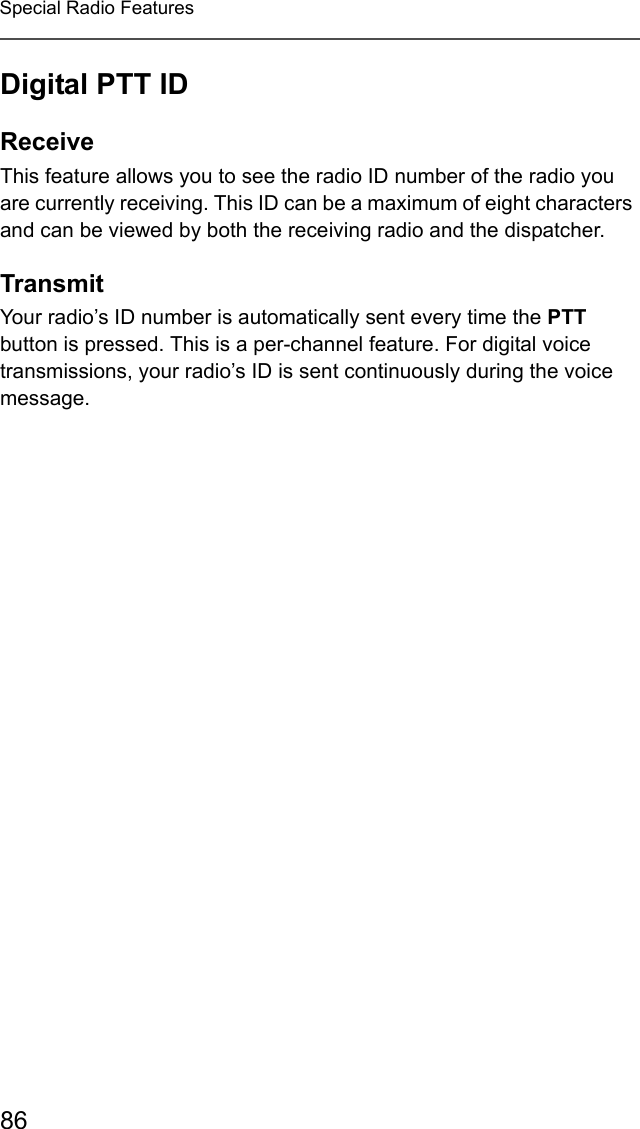 86Special Radio FeaturesDigital PTT IDReceiveThis feature allows you to see the radio ID number of the radio you are currently receiving. This ID can be a maximum of eight characters and can be viewed by both the receiving radio and the dispatcher.TransmitYour radio’s ID number is automatically sent every time the PTT button is pressed. This is a per-channel feature. For digital voice transmissions, your radio’s ID is sent continuously during the voice message.