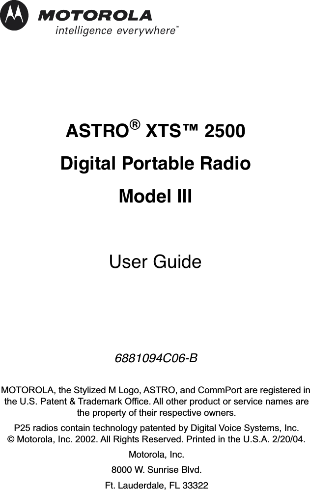  ASTRO ®  XTS™ 2500 Digital Portable RadioModel III User Guide 6881094C06-B MOTOROLA, the Stylized M Logo, ASTRO, and CommPort are registered in the U.S. Patent &amp; Trademark Office. All other product or service names are the property of their respective owners.P25 radios contain technology patented by Digital Voice Systems, Inc.© Motorola, Inc. 2002. All Rights Reserved. Printed in the U.S.A. 2/20/04. Motorola, Inc.8000 W. Sunrise Blvd. Ft. Lauderdale, FL 33322