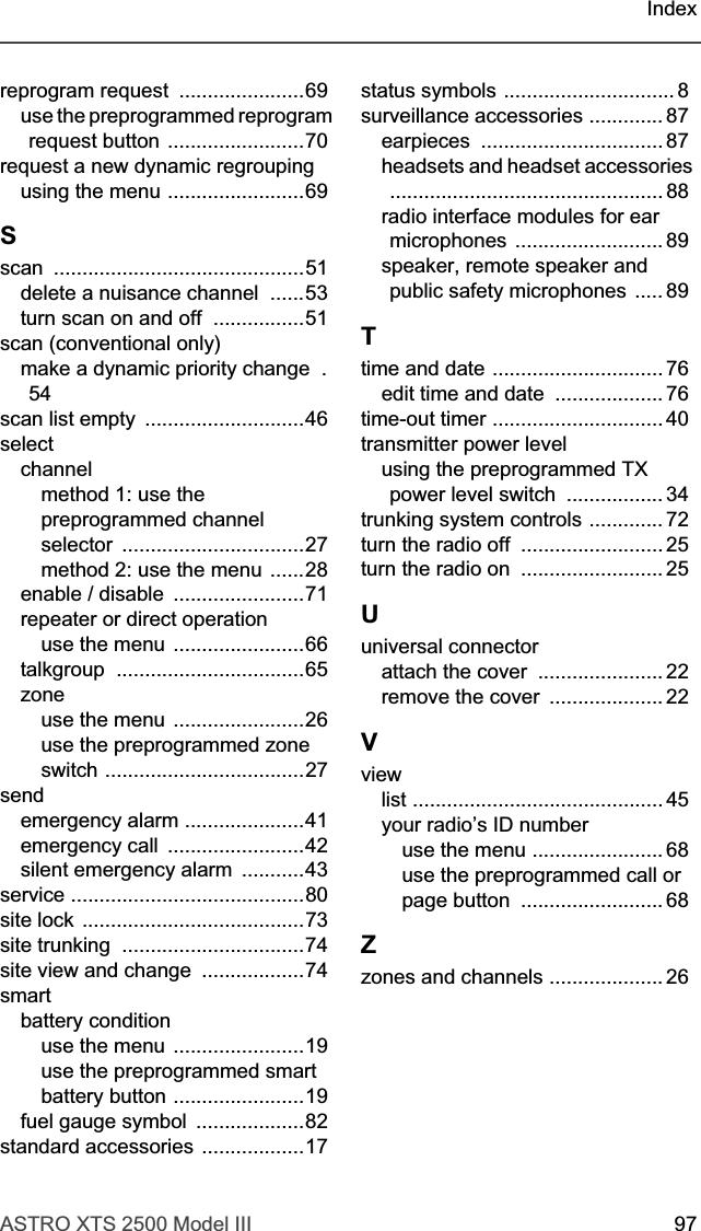ASTRO XTS 2500 Model III 97Indexreprogram request  ......................69use the preprogrammed reprogram request button ........................70request a new dynamic regroupingusing the menu ........................69Sscan ............................................51delete a nuisance channel  ......53turn scan on and off  ................51scan (conventional only)make a dynamic priority change  .54scan list empty  ............................46selectchannelmethod 1: use the preprogrammed channel selector ................................27method 2: use the menu ......28enable / disable  .......................71repeater or direct operationuse the menu .......................66talkgroup .................................65zoneuse the menu .......................26use the preprogrammed zone switch ...................................27sendemergency alarm .....................41emergency call  ........................42silent emergency alarm  ...........43service .........................................80site lock .......................................73site trunking  ................................74site view and change  ..................74smartbattery conditionuse the menu .......................19use the preprogrammed smart battery button .......................19fuel gauge symbol  ...................82standard accessories ..................17status symbols .............................. 8surveillance accessories ............. 87earpieces ................................ 87headsets and headset accessories ................................................ 88radio interface modules for ear microphones .......................... 89speaker, remote speaker and public safety microphones ..... 89Ttime and date .............................. 76edit time and date  ................... 76time-out timer .............................. 40transmitter power levelusing the preprogrammed TX power level switch  ................. 34trunking system controls ............. 72turn the radio off  ......................... 25turn the radio on  ......................... 25Uuniversal connectorattach the cover  ...................... 22remove the cover  .................... 22Vviewlist ............................................ 45your radio’s ID numberuse the menu ....................... 68use the preprogrammed call or page button  ......................... 68Zzones and channels .................... 26