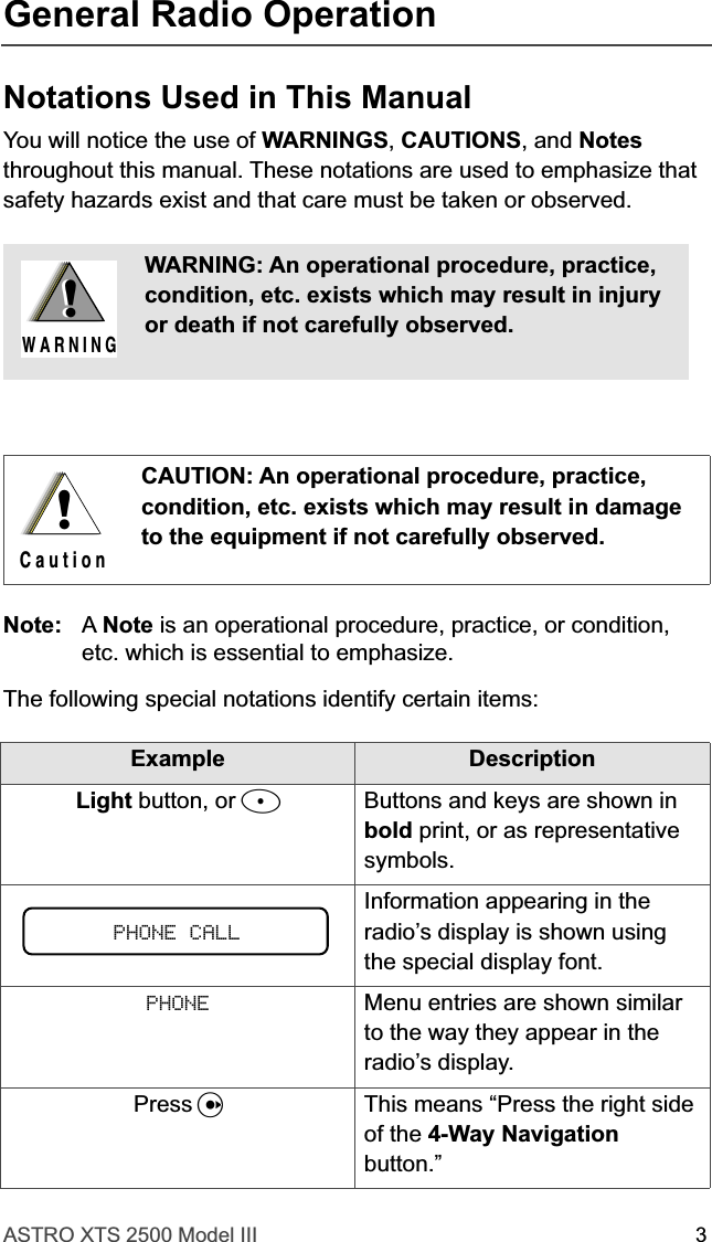  ASTRO XTS 2500 Model III 3 General Radio Operation Notations Used in This Manual You will notice the use of  WARNINGS ,  CAUTIONS , and  Notes  throughout this manual. These notations are used to emphasize that safety hazards exist and that care must be taken or observed. Note: A  Note  is an operational procedure, practice, or condition, etc. which is essential to emphasize.The following special notations identify certain items: WARNING: An operational procedure, practice, condition, etc. exists which may result in injury or death if not carefully observed.CAUTION: An operational procedure, practice, condition, etc. exists which may result in damage to the equipment if not carefully observed.Example DescriptionLight  button, or  D Buttons and keys are shown in  bold  print, or as representative symbols.Information appearing in the radio’s display is shown using the special display font. PHONE Menu entries are shown similar to the way they appear in the radio’s display.Press  U This means “Press the right side of the  4-Way Navigation  button.”!W A R N I N G!!C a u t i o nPHONE CALL