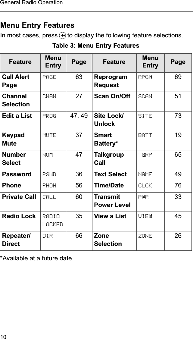 10General Radio OperationMenu Entry FeaturesIn most cases, press U to display the following feature selections.*Available at a future date.Table 3: Menu Entry FeaturesFeature Menu Entry Page  Feature Menu Entry PageCall Alert PagePAGE 63 Reprogram RequestRPGM 69Channel SelectionCHAN 27 Scan On/Off SCAN 51Edit a List PROG 47, 49 Site Lock/UnlockSITE 73Keypad MuteMUTE 37 Smart Battery*BATT 19Number SelectNUM 47 Talkgroup CallTGRP 65Password PSWD 36 Text Select NAME 49Phone PHON 56 Time/Date CLCK 76Private Call CALL 60 Transmit Power LevelPWR 33Radio Lock RADIO LOCKED35 View a List VIEW 45Repeater/DirectDIR 66 Zone SelectionZONE 26