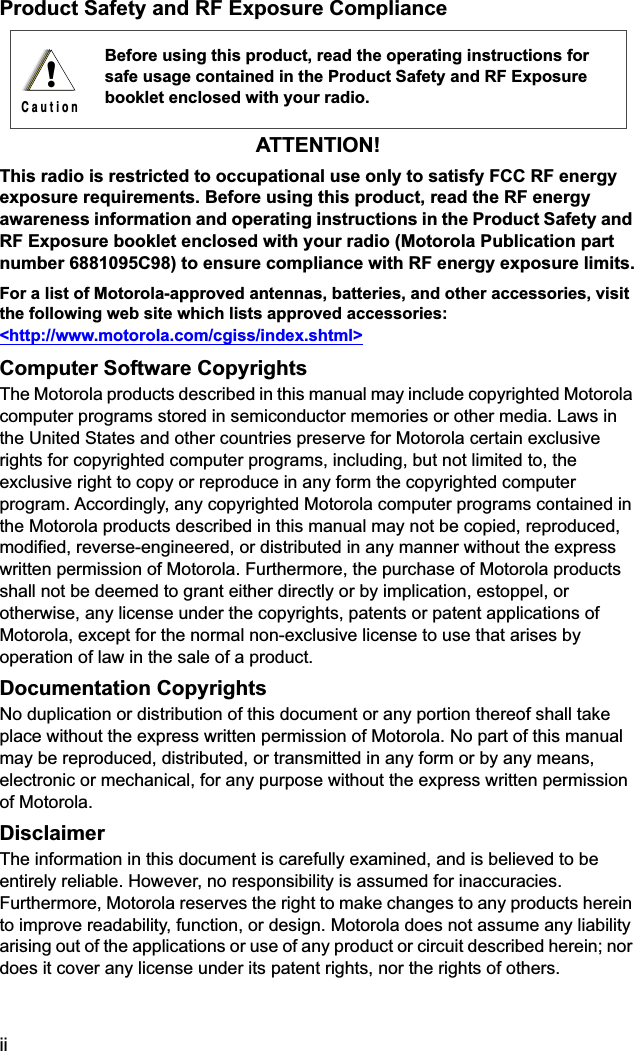  ii Product Safety and RF Exposure ComplianceATTENTION! This radio is restricted to occupational use only to satisfy FCC RF energy exposure requirements. Before using this product, read the RF energy awareness information and operating instructions in the Product Safety and RF Exposure booklet enclosed with your radio (Motorola Publication part number 6881095C98) to ensure compliance with RF energy exposure limits. For a list of Motorola-approved antennas, batteries, and other accessories, visit the following web site which lists approved accessories: &lt;http://www.motorola.com/cgiss/index.shtml&gt;   Computer Software Copyrights The Motorola products described in this manual may include copyrighted Motorola computer programs stored in semiconductor memories or other media. Laws in the United States and other countries preserve for Motorola certain exclusive rights for copyrighted computer programs, including, but not limited to, the exclusive right to copy or reproduce in any form the copyrighted computer program. Accordingly, any copyrighted Motorola computer programs contained in the Motorola products described in this manual may not be copied, reproduced, modified, reverse-engineered, or distributed in any manner without the express written permission of Motorola. Furthermore, the purchase of Motorola products shall not be deemed to grant either directly or by implication, estoppel, or otherwise, any license under the copyrights, patents or patent applications of Motorola, except for the normal non-exclusive license to use that arises by operation of law in the sale of a product. Documentation Copyrights No duplication or distribution of this document or any portion thereof shall take place without the express written permission of Motorola. No part of this manual may be reproduced, distributed, or transmitted in any form or by any means, electronic or mechanical, for any purpose without the express written permission of Motorola. Disclaimer The information in this document is carefully examined, and is believed to be entirely reliable. However, no responsibility is assumed for inaccuracies. Furthermore, Motorola reserves the right to make changes to any products herein to improve readability, function, or design. Motorola does not assume any liability arising out of the applications or use of any product or circuit described herein; nor does it cover any license under its patent rights, nor the rights of others.  Before using this product, read the operating instructions for safe usage contained in the Product Safety and RF Exposure booklet enclosed with your radio.!C a u t i o n