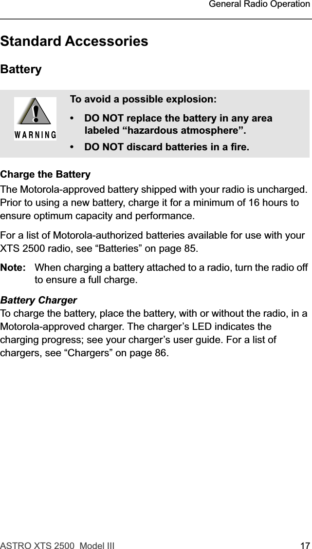 ASTRO XTS 2500  Model III 17 General Radio OperationStandard AccessoriesBatteryCharge the BatteryThe Motorola-approved battery shipped with your radio is uncharged. Prior to using a new battery, charge it for a minimum of 16 hours to ensure optimum capacity and performance. For a list of Motorola-authorized batteries available for use with your XTS 2500 radio, see “Batteries” on page 85.Note: When charging a battery attached to a radio, turn the radio off to ensure a full charge.Battery ChargerTo charge the battery, place the battery, with or without the radio, in a Motorola-approved charger. The charger’s LED indicates the charging progress; see your charger’s user guide. For a list of chargers, see “Chargers” on page 86.To avoid a possible explosion:• DO NOT replace the battery in any area labeled “hazardous atmosphere”.• DO NOT discard batteries in a fire.!W A R N I N G!