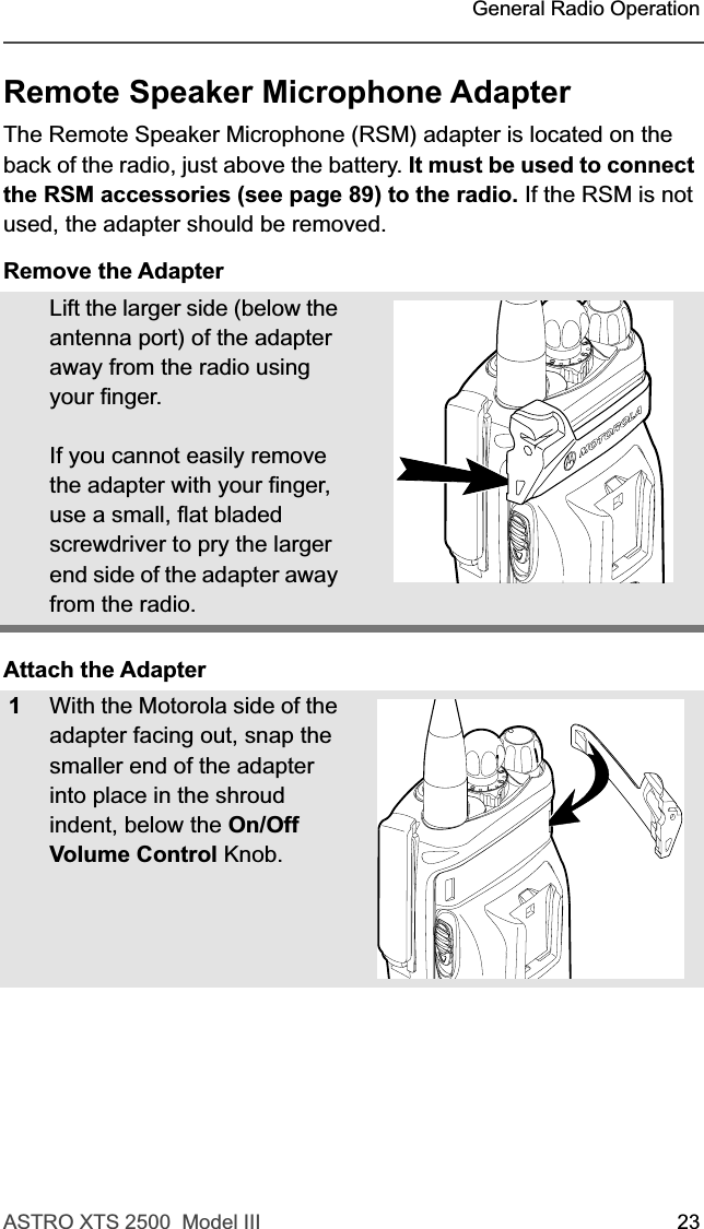 ASTRO XTS 2500  Model III 23 General Radio OperationRemote Speaker Microphone AdapterThe Remote Speaker Microphone (RSM) adapter is located on the back of the radio, just above the battery. It must be used to connect the RSM accessories (see page 89) to the radio. If the RSM is not used, the adapter should be removed.Remove the AdapterAttach the AdapterLift the larger side (below the antenna port) of the adapter away from the radio using your finger.If you cannot easily remove the adapter with your finger, use a small, flat bladed screwdriver to pry the larger end side of the adapter away from the radio.1With the Motorola side of the adapter facing out, snap the smaller end of the adapter into place in the shroud indent, below the On/Off Volume Control Knob. 