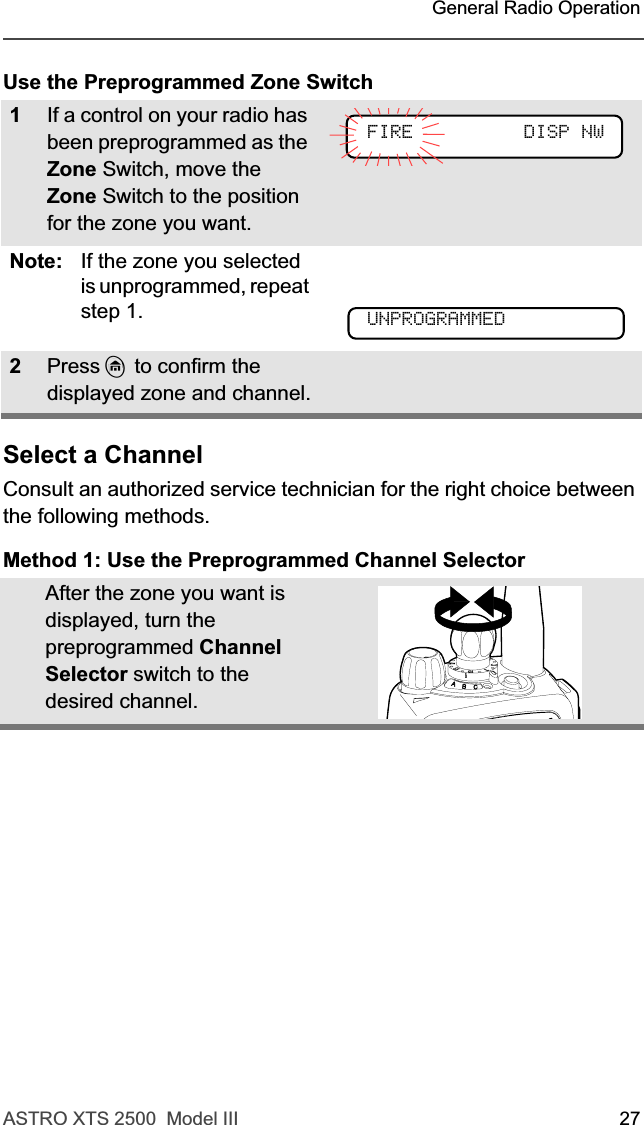 ASTRO XTS 2500  Model III 27 General Radio OperationUse the Preprogrammed Zone SwitchSelect a ChannelConsult an authorized service technician for the right choice between the following methods.Method 1: Use the Preprogrammed Channel Selector1If a control on your radio has been preprogrammed as the Zone Switch, move the Zone Switch to the position for the zone you want.Note: If the zone you selected is unprogrammed, repeat step 1.2Press h to confirm the displayed zone and channel.After the zone you want is displayed, turn the preprogrammed Channel Selector switch to the desired channel.FIRE DISP NWUNPROGRAMMED
