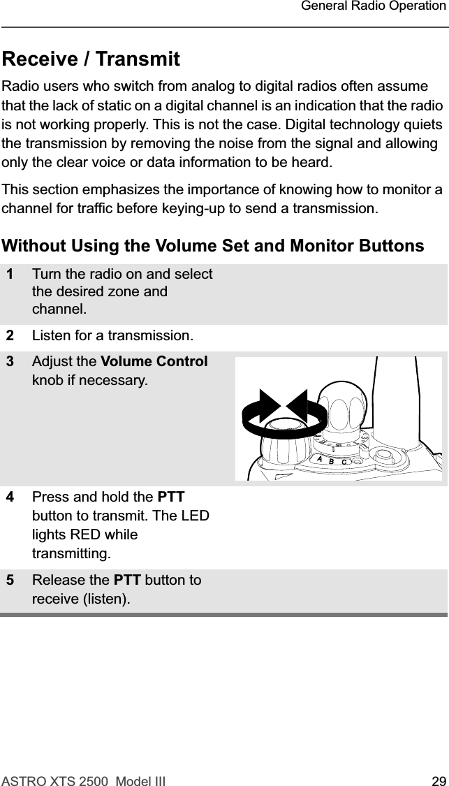 ASTRO XTS 2500  Model III 29 General Radio OperationReceive / TransmitRadio users who switch from analog to digital radios often assume that the lack of static on a digital channel is an indication that the radio is not working properly. This is not the case. Digital technology quiets the transmission by removing the noise from the signal and allowing only the clear voice or data information to be heard.This section emphasizes the importance of knowing how to monitor a channel for traffic before keying-up to send a transmission.Without Using the Volume Set and Monitor Buttons1Turn the radio on and select the desired zone and channel.2Listen for a transmission.3Adjust the Volume Control knob if necessary.4Press and hold the PTT button to transmit. The LED lights RED while transmitting. 5Release the PTT button to receive (listen).
