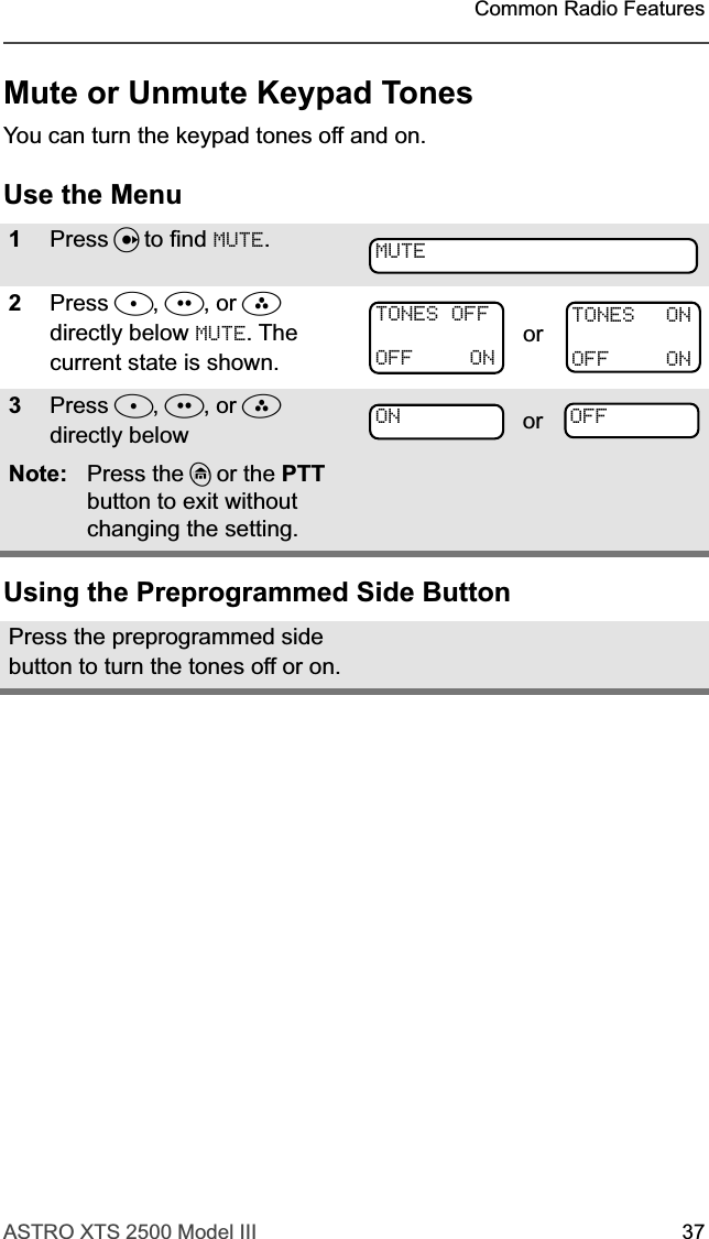 ASTRO XTS 2500 Model III 37Common Radio FeaturesMute or Unmute Keypad TonesYou can turn the keypad tones off and on.Use the MenuUsing the Preprogrammed Side Button1Press U to find MUTE.2Press D, E, or F directly below MUTE. The current state is shown.3Press D, E, or F  directly below Note: Press the h or the PTT button to exit without changing the setting.Press the preprogrammed side button to turn the tones off or on.MUTETONES OFFOFF ONorTONES ONOFF ONON or OFF