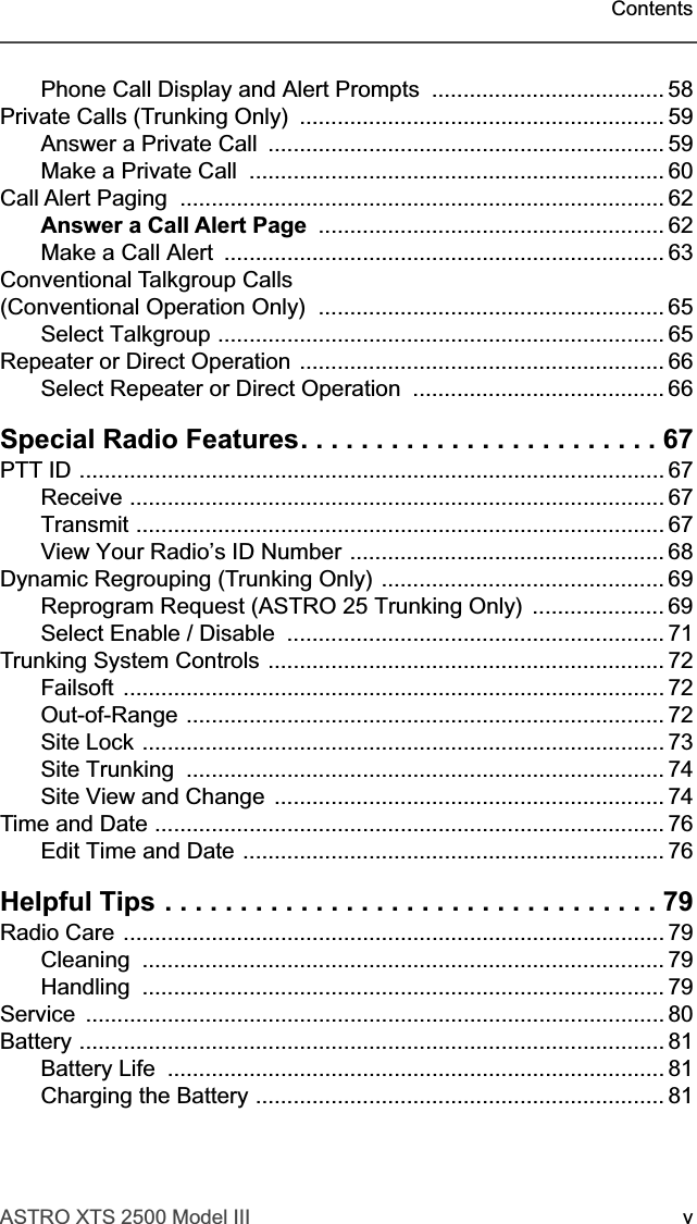  ASTRO XTS 2500 Model III vContents Phone Call Display and Alert Prompts  ..................................... 58Private Calls (Trunking Only)  .......................................................... 59Answer a Private Call  ............................................................... 59Make a Private Call  .................................................................. 60Call Alert Paging  ............................................................................. 62 Answer a Call Alert Page   ....................................................... 62Make a Call Alert  ...................................................................... 63Conventional Talkgroup Calls (Conventional Operation Only)  ....................................................... 65Select Talkgroup ....................................................................... 65Repeater or Direct Operation .......................................................... 66Select Repeater or Direct Operation  ........................................ 66 Special Radio Features. . . . . . . . . . . . . . . . . . . . . . . . 67 PTT ID ............................................................................................. 67Receive ..................................................................................... 67Transmit .................................................................................... 67View Your Radio’s ID Number .................................................. 68Dynamic Regrouping (Trunking Only) ............................................. 69Reprogram Request (ASTRO 25 Trunking Only)  ..................... 69Select Enable / Disable  ............................................................ 71Trunking System Controls ............................................................... 72Failsoft ...................................................................................... 72Out-of-Range ............................................................................ 72Site Lock ................................................................................... 73Site Trunking  ............................................................................ 74Site View and Change  .............................................................. 74Time and Date ................................................................................. 76Edit Time and Date ................................................................... 76 Helpful Tips . . . . . . . . . . . . . . . . . . . . . . . . . . . . . . . . . 79 Radio Care ...................................................................................... 79Cleaning ................................................................................... 79Handling ................................................................................... 79Service ............................................................................................ 80Battery ............................................................................................. 81Battery Life  ............................................................................... 81Charging the Battery ................................................................. 81