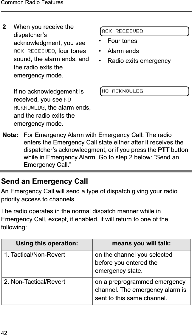 42Common Radio FeaturesSend an Emergency CallAn Emergency Call will send a type of dispatch giving your radio priority access to channels.The radio operates in the normal dispatch manner while in Emergency Call, except, if enabled, it will return to one of the following:2When you receive the dispatcher’s acknowledgment, you see ACK RECEIVED, four tones sound, the alarm ends, and the radio exits the emergency mode.If no acknowledgement is received, you see NO ACKNOWLDG, the alarm ends, and the radio exits the emergency mode.• Four tones• Alarm ends• Radio exits emergencyNote: For Emergency Alarm with Emergency Call: The radio enters the Emergency Call state either after it receives the dispatcher’s acknowledgment, or if you press the PTT button while in Emergency Alarm. Go to step 2 below: “Send an Emergency Call.”Using this operation: means you will talk:1. Tactical/Non-Revert on the channel you selected before you entered the emergency state.2. Non-Tactical/Revert on a preprogrammed emergency channel. The emergency alarm is sent to this same channel.ACK RECEIVEDNO ACKNOWLDG