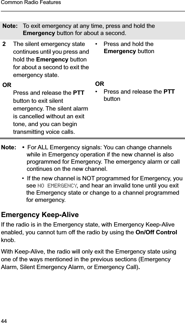 44Common Radio FeaturesNote: • For ALL Emergency signals: You can change channels while in Emergency operation if the new channel is also programmed for Emergency. The emergency alarm or call continues on the new channel.•If the new channel is NOT programmed for Emergency, you see NO EMERGENCY, and hear an invalid tone until you exit the Emergency state or change to a channel programmed for emergency. Emergency Keep-AliveIf the radio is in the Emergency state, with Emergency Keep-Alive enabled, you cannot turn off the radio by using the On/Off Control knob.With Keep-Alive, the radio will only exit the Emergency state using one of the ways mentioned in the previous sections (Emergency Alarm, Silent Emergency Alarm, or Emergency Call).Note: To exit emergency at any time, press and hold the Emergency button for about a second.2The silent emergency state continues until you press and hold the Emergency button for about a second to exit the emergency state. ORPress and release the PTT button to exit silent emergency. The silent alarm is cancelled without an exit tone, and you can begin transmitting voice calls.• Press and hold the Emergency buttonOR•Press and release the PTT button
