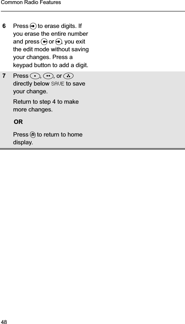 48Common Radio Features6Press V to erase digits. If you erase the entire number and press U or V, you exit the edit mode without saving your changes. Press a keypad button to add a digit.7Press D, E, or F directly below SAVE to save your change.Return to step 4 to make more changes.ORPress h to return to home display.