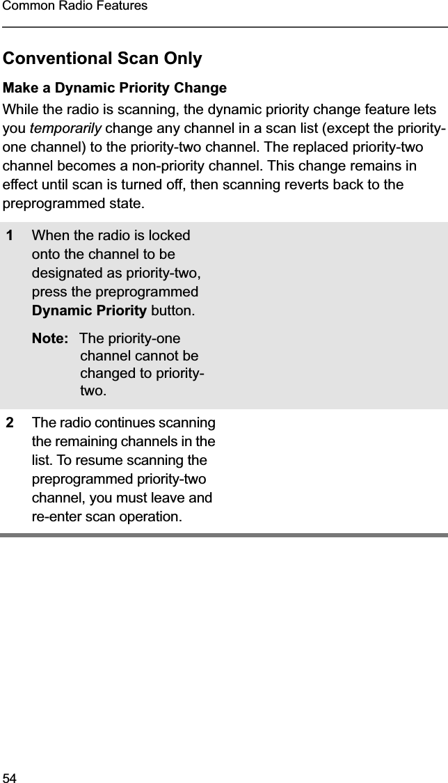 54Common Radio FeaturesConventional Scan OnlyMake a Dynamic Priority ChangeWhile the radio is scanning, the dynamic priority change feature lets you temporarily change any channel in a scan list (except the priority-one channel) to the priority-two channel. The replaced priority-two channel becomes a non-priority channel. This change remains in effect until scan is turned off, then scanning reverts back to the preprogrammed state.1When the radio is locked onto the channel to be designated as priority-two, press the preprogrammed Dynamic Priority button.Note: The priority-one channel cannot be changed to priority-two.2The radio continues scanning the remaining channels in the list. To resume scanning the preprogrammed priority-two channel, you must leave and re-enter scan operation.