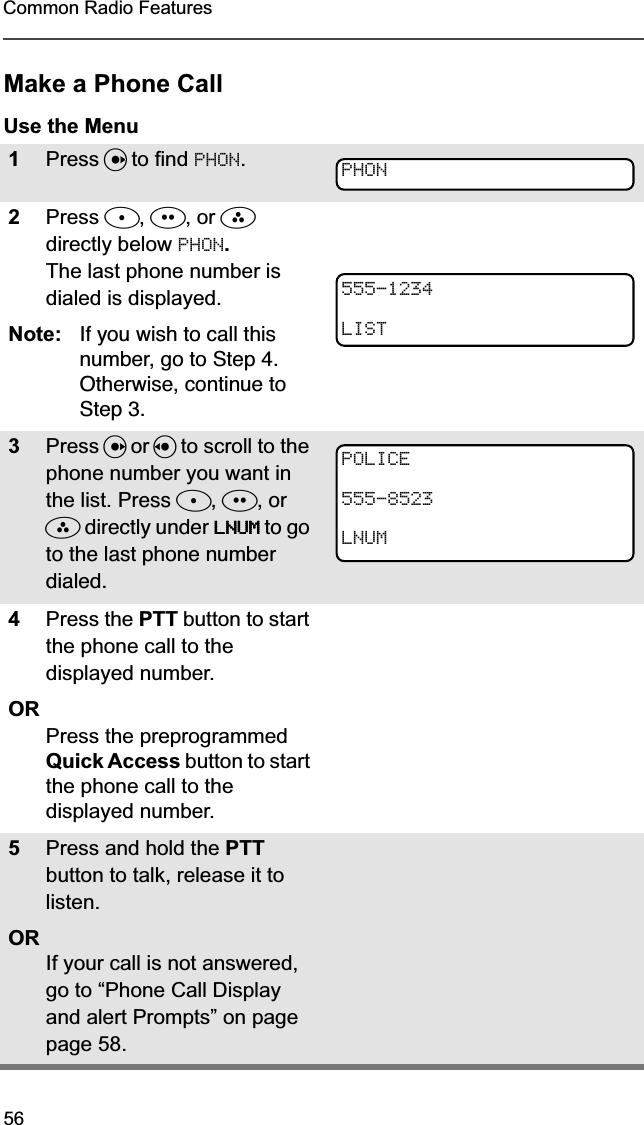56Common Radio FeaturesMake a Phone CallUse the Menu1Press U to find PHON.2Press D, E, or F directly below PHON.The last phone number is dialed is displayed.Note: If you wish to call this number, go to Step 4. Otherwise, continue to Step 3.3Press U or V to scroll to the phone number you want in the list. Press D, E, or F directly under LLLLNNNNUUUUMMMM to go to the last phone number dialed.4Press the PTT button to start the phone call to the displayed number.ORPress the preprogrammed Quick Access button to start the phone call to the displayed number.5Press and hold the PTT button to talk, release it to listen.ORIf your call is not answered, go to “Phone Call Display and alert Prompts” on page page 58.PHON555-1234LISTPOLICE555-8523LNUM