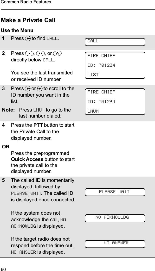 60Common Radio FeaturesMake a Private CallUse the Menu1Press U to find CALL.2Press D, E, or F directly below CALL.You see the last transmitted or received ID number3Press U or V to scroll to the ID number you want in the list.Note: Press LNUM to go to the last number dialed.4Press the PTT button to start the Private Call to the displayed number.ORPress the preprogrammed Quick Access button to start the private call to the displayed number.5The called ID is momentarily displayed, followed by PLEASE WAIT. The called ID is displayed once connected.If the system does not acknowledge the call, NO ACKNOWLDG is displayed.If the target radio does not respond before the time out, NO ANSWER is displayed.CALLFIRE CHIEFID: 701234LISTFIRE CHIEFID: 701234LNUMPLEASE WAITNO ACKNOWLDGNO ANSWER