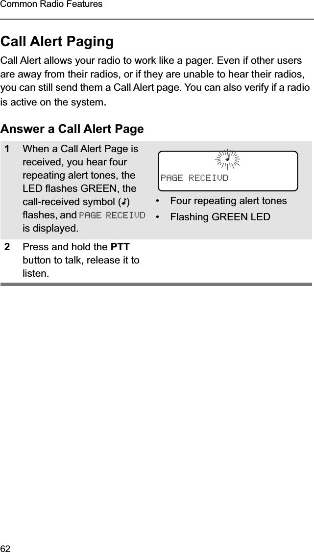 62Common Radio FeaturesCall Alert PagingCall Alert allows your radio to work like a pager. Even if other users are away from their radios, or if they are unable to hear their radios, you can still send them a Call Alert page. You can also verify if a radio is active on the system.Answer a Call Alert Page1When a Call Alert Page is received, you hear four repeating alert tones, the LED flashes GREEN, the call-received symbol (m) flashes, and PAGE RECEIVD is displayed.• Four repeating alert tones• Flashing GREEN LED2Press and hold the PTT button to talk, release it to listen.mPAGE RECEIVD