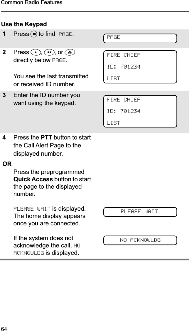 64Common Radio FeaturesUse the Keypad1Press U to find  PAGE.2Press D, E, or F directly below PAGE.You see the last transmitted or received ID number.3Enter the ID number you want using the keypad.4Press the PTT button to start the Call Alert Page to the displayed number.ORPress the preprogrammed Quick Access button to start the page to the displayed number.PLEASE WAIT is displayed. The home display appears once you are connected.If the system does not acknowledge the call, NO ACKNOWLDG is displayed. PAGEFIRE CHIEFID: 701234LISTFIRE CHIEFID: 701234LISTPLEASE WAITNO ACKNOWLDG