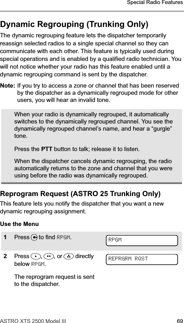 ASTRO XTS 2500 Model III 69Special Radio FeaturesDynamic Regrouping (Trunking Only)The dynamic regrouping feature lets the dispatcher temporarily reassign selected radios to a single special channel so they can communicate with each other. This feature is typically used during special operations and is enabled by a qualified radio technician. You will not notice whether your radio has this feature enabled until a dynamic regrouping command is sent by the dispatcher.Note: If you try to access a zone or channel that has been reserved by the dispatcher as a dynamically regrouped mode for other users, you will hear an invalid tone.Reprogram Request (ASTRO 25 Trunking Only)This feature lets you notify the dispatcher that you want a new dynamic regrouping assignment.Use the MenuWhen your radio is dynamically regrouped, it automatically switches to the dynamically regrouped channel. You see the dynamically regrouped channel’s name, and hear a “gurgle” tone.Press the PTT button to talk; release it to listen.When the dispatcher cancels dynamic regrouping, the radio automatically returns to the zone and channel that you were using before the radio was dynamically regrouped.1Press U to find RPGM.2Press D, E, or F directly below RPGM.The reprogram request is sent to the dispatcher.RPGMREPRGRM RQST