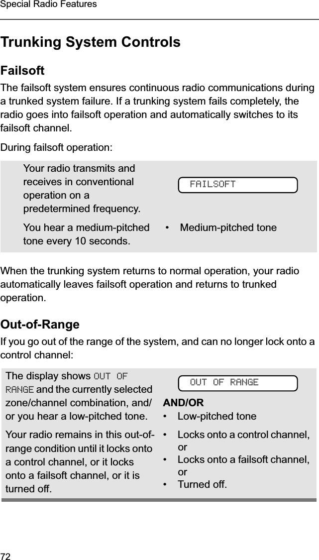 72Special Radio FeaturesTrunking System ControlsFailsoftThe failsoft system ensures continuous radio communications during a trunked system failure. If a trunking system fails completely, the radio goes into failsoft operation and automatically switches to its failsoft channel. During failsoft operation:When the trunking system returns to normal operation, your radio automatically leaves failsoft operation and returns to trunked operation.Out-of-RangeIf you go out of the range of the system, and can no longer lock onto a control channel: Your radio transmits and receives in conventional operation on a predetermined frequency. You hear a medium-pitched tone every 10 seconds. •Medium-pitched toneThe display shows OUT OF RANGE and the currently selected zone/channel combination, and/or you hear a low-pitched tone.AND/OR• Low-pitched toneYour radio remains in this out-of-range condition until it locks onto a control channel, or it locks onto a failsoft channel, or it is turned off.•Locks onto a control channel, or•Locks onto a failsoft channel, or•Turned off.FAILSOFTOUT OF RANGE