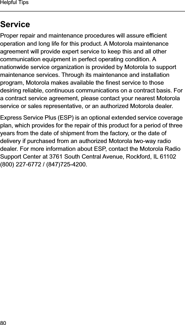 80Helpful TipsServiceProper repair and maintenance procedures will assure efficient operation and long life for this product. A Motorola maintenance agreement will provide expert service to keep this and all other communication equipment in perfect operating condition. A nationwide service organization is provided by Motorola to support maintenance services. Through its maintenance and installation program, Motorola makes available the finest service to those desiring reliable, continuous communications on a contract basis. For a contract service agreement, please contact your nearest Motorola service or sales representative, or an authorized Motorola dealer.Express Service Plus (ESP) is an optional extended service coverage plan, which provides for the repair of this product for a period of three years from the date of shipment from the factory, or the date of delivery if purchased from an authorized Motorola two-way radio dealer. For more information about ESP, contact the Motorola Radio Support Center at 3761 South Central Avenue, Rockford, IL 61102 (800) 227-6772 / (847)725-4200.