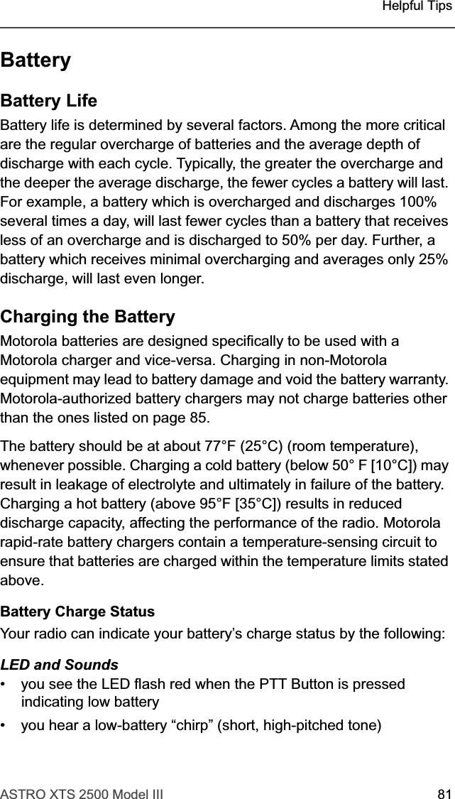 ASTRO XTS 2500 Model III 81Helpful TipsBatteryBattery LifeBattery life is determined by several factors. Among the more critical are the regular overcharge of batteries and the average depth of discharge with each cycle. Typically, the greater the overcharge and the deeper the average discharge, the fewer cycles a battery will last. For example, a battery which is overcharged and discharges 100% several times a day, will last fewer cycles than a battery that receives less of an overcharge and is discharged to 50% per day. Further, a battery which receives minimal overcharging and averages only 25% discharge, will last even longer.Charging the Battery Motorola batteries are designed specifically to be used with a Motorola charger and vice-versa. Charging in non-Motorola equipment may lead to battery damage and void the battery warranty. Motorola-authorized battery chargers may not charge batteries other than the ones listed on page 85.The battery should be at about 77°F (25°C) (room temperature), whenever possible. Charging a cold battery (below 50° F [10°C]) may result in leakage of electrolyte and ultimately in failure of the battery. Charging a hot battery (above 95°F [35°C]) results in reduced discharge capacity, affecting the performance of the radio. Motorola rapid-rate battery chargers contain a temperature-sensing circuit to ensure that batteries are charged within the temperature limits stated above.Battery Charge StatusYour radio can indicate your battery’s charge status by the following: LED and Sounds• you see the LED flash red when the PTT Button is pressed indicating low battery• you hear a low-battery “chirp” (short, high-pitched tone)