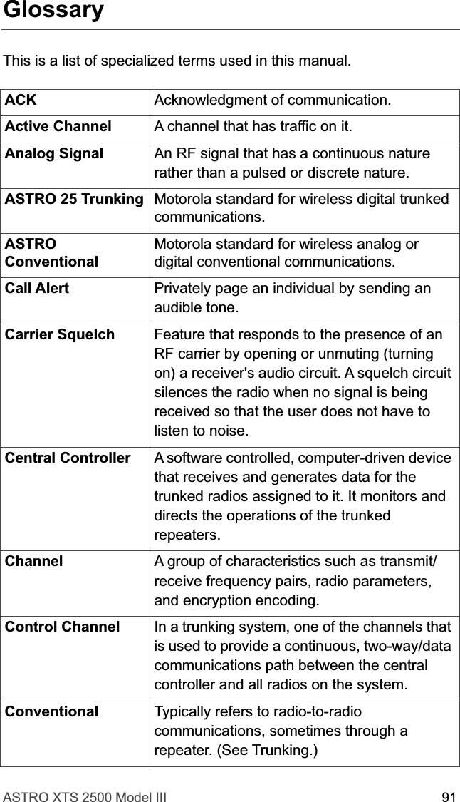 ASTRO XTS 2500 Model III 91GlossaryThis is a list of specialized terms used in this manual.ACK Acknowledgment of communication.Active Channel A channel that has traffic on it.Analog Signal An RF signal that has a continuous nature rather than a pulsed or discrete nature.ASTRO 25 Trunking Motorola standard for wireless digital trunked communications.ASTRO ConventionalMotorola standard for wireless analog or digital conventional communications.Call Alert Privately page an individual by sending an audible tone.Carrier Squelch Feature that responds to the presence of an RF carrier by opening or unmuting (turning on) a receiver&apos;s audio circuit. A squelch circuit silences the radio when no signal is being received so that the user does not have to listen to noise.Central Controller  A software controlled, computer-driven device that receives and generates data for the trunked radios assigned to it. It monitors and directs the operations of the trunked repeaters.Channel A group of characteristics such as transmit/receive frequency pairs, radio parameters, and encryption encoding.Control Channel In a trunking system, one of the channels that is used to provide a continuous, two-way/data communications path between the central controller and all radios on the system.Conventional Typically refers to radio-to-radio communications, sometimes through a repeater. (See Trunking.)