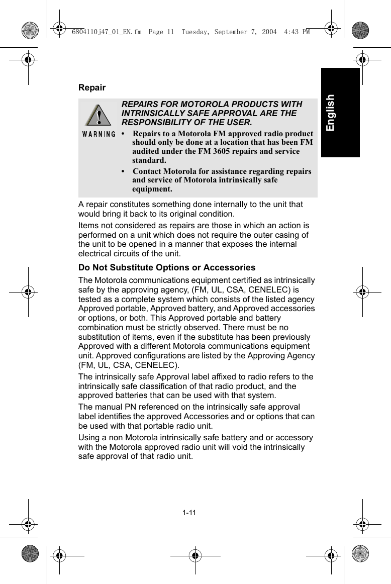 1-11EnglishRepairA repair constitutes something done internally to the unit that would bring it back to its original condition.Items not considered as repairs are those in which an action is performed on a unit which does not require the outer casing of the unit to be opened in a manner that exposes the internal electrical circuits of the unit.Do Not Substitute Options or AccessoriesThe Motorola communications equipment certified as intrinsically safe by the approving agency, (FM, UL, CSA, CENELEC) is tested as a complete system which consists of the listed agency Approved portable, Approved battery, and Approved accessories or options, or both. This Approved portable and battery combination must be strictly observed. There must be no substitution of items, even if the substitute has been previously Approved with a different Motorola communications equipment unit. Approved configurations are listed by the Approving Agency (FM, UL, CSA, CENELEC).The intrinsically safe Approval label affixed to radio refers to the intrinsically safe classification of that radio product, and the approved batteries that can be used with that system.The manual PN referenced on the intrinsically safe approval label identifies the approved Accessories and or options that can be used with that portable radio unit.Using a non Motorola intrinsically safe battery and or accessory with the Motorola approved radio unit will void the intrinsically safe approval of that radio unit.REPAIRS FOR MOTOROLA PRODUCTS WITH INTRINSICALLY SAFE APPROVAL ARE THE RESPONSIBILITY OF THE USER.• Repairs to a Motorola FM approved radio product should only be done at a location that has been FM audited under the FM 3605 repairs and service standard.• Contact Motorola for assistance regarding repairs and service of Motorola intrinsically safe equipment.6804110j47_01_EN.fm  Page 11  Tuesday, September 7, 2004  4:43 PM