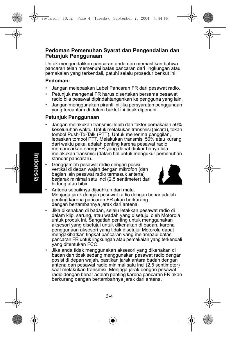 3-4IndonesiaPedoman Pemenuhan Syarat dan Pengendalian dan Petunjuk PenggunaanUntuk mengendalikan pancaran anda dan memastikan bahwa pancaran telah memenuhi batas pancaran dari lingkungan atau pemakaian yang terkendali, patuhi selalu prosedur berikut ini.Pedoman:• Jangan melepaskan Label Pancaran FR dari pesawat radio.• Petunjuk mengenai FR harus disertakan bersama pesawat radio bila pesawat dipindahtangankan ke pengguna yang lain.•Jangan menggunakan piranti ini jika persyaratan penggunaan yang tercantum di dalam buklet ini tidak dipenuhi.Petunjuk Penggunaan• Jangan melakukan transmisi lebih dari faktor pemakaian 50% keseluruhan waktu. Untuk melakukan transmisi (bicara), tekan tombol Push-To-Talk (PTT). Untuk menerima panggilan, lepaskan tombol PTT. Melakukan transmisi 50% atau kurang dari waktu pakai adalah penting karena pesawat radio memancarkan energi FR yang dapat diukur hanya bila melakukan transmisi (dalam hal untuk mengukur pemenuhan standar pancaran).•Genggamlah pesawat radio dengan posisi vertikal di depan wajah dengan mikrofon (dan bagian lain pesawat radio termasuk antena) berjarak minimal satu inci (2,5 sentimeter) dari hidung atau bibir.• Antena sebaiknya dijauhkan dari mata. Menjaga jarak dengan pesawat radio dengan benar adalah penting karena pancaran FR akan berkurangdengan bertambahnya jarak dari antena.• Jika dikenakan di badan, selalu letakkan pesawat radio di dalam klip, sarung, atau wadah yang disetujui oleh Motorola untuk produk ini. Sangatlah penting untuk menggunakan aksesori yang disetujui untuk dikenakan di badan, karena penggunaan aksesori yang tidak disetujui Motorola dapat mengakibatkan tingkat pancaran yang melampaui batas pancaran FR untuk lingkungan atau pemakaian yang terkendali yang ditentukan FCC. • Jika anda tidak menggunakan aksesori yang dikenakan di badan dan tidak sedang menggunakan pesawat radio dengan posisi di depan wajah, pastikan jarak antara badan dengan antena dan pesawat radio minimal satu inci (2,5 sentimeter) saat melakukan transmisi. Menjaga jarak dengan pesawat radio dengan benar adalah penting karena pancaran FR akan berkurang dengan bertambahnya jarak dari antena.revisionF_ID.fm  Page 4  Tuesday, September 7, 2004  4:44 PM