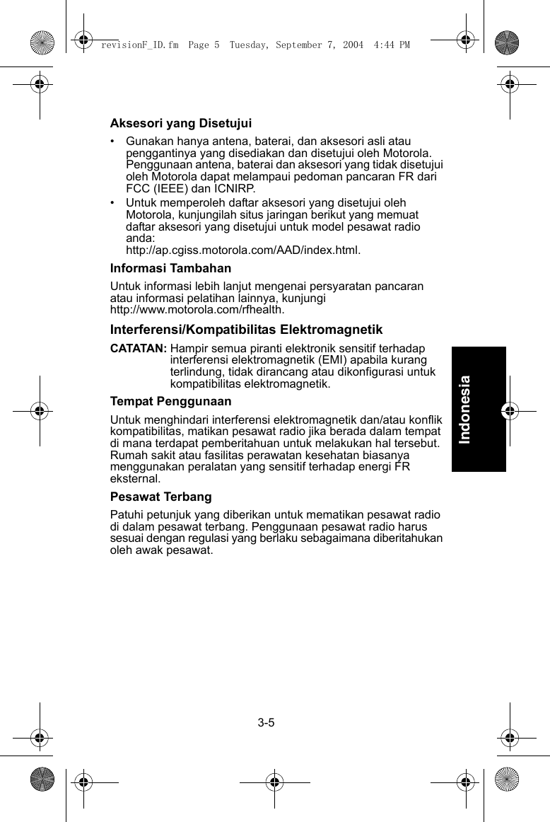3-5IndonesiaAksesori yang Disetujui• Gunakan hanya antena, baterai, dan aksesori asli atau penggantinya yang disediakan dan disetujui oleh Motorola. Penggunaan antena, baterai dan aksesori yang tidak disetujui oleh Motorola dapat melampaui pedoman pancaran FR dari FCC (IEEE) dan ICNIRP.• Untuk memperoleh daftar aksesori yang disetujui oleh Motorola, kunjungilah situs jaringan berikut yang memuat daftar aksesori yang disetujui untuk model pesawat radio anda:http://ap.cgiss.motorola.com/AAD/index.html.Informasi TambahanUntuk informasi lebih lanjut mengenai persyaratan pancaran atau informasi pelatihan lainnya, kunjungi http://www.motorola.com/rfhealth.Interferensi/Kompatibilitas ElektromagnetikCATATAN: Hampir semua piranti elektronik sensitif terhadap interferensi elektromagnetik (EMI) apabila kurang terlindung, tidak dirancang atau dikonfigurasi untuk kompatibilitas elektromagnetik.Tempat PenggunaanUntuk menghindari interferensi elektromagnetik dan/atau konflik kompatibilitas, matikan pesawat radio jika berada dalam tempat di mana terdapat pemberitahuan untuk melakukan hal tersebut. Rumah sakit atau fasilitas perawatan kesehatan biasanya menggunakan peralatan yang sensitif terhadap energi FR eksternal.Pesawat TerbangPatuhi petunjuk yang diberikan untuk mematikan pesawat radio di dalam pesawat terbang. Penggunaan pesawat radio harus sesuai dengan regulasi yang berlaku sebagaimana diberitahukan oleh awak pesawat.revisionF_ID.fm  Page 5  Tuesday, September 7, 2004  4:44 PM