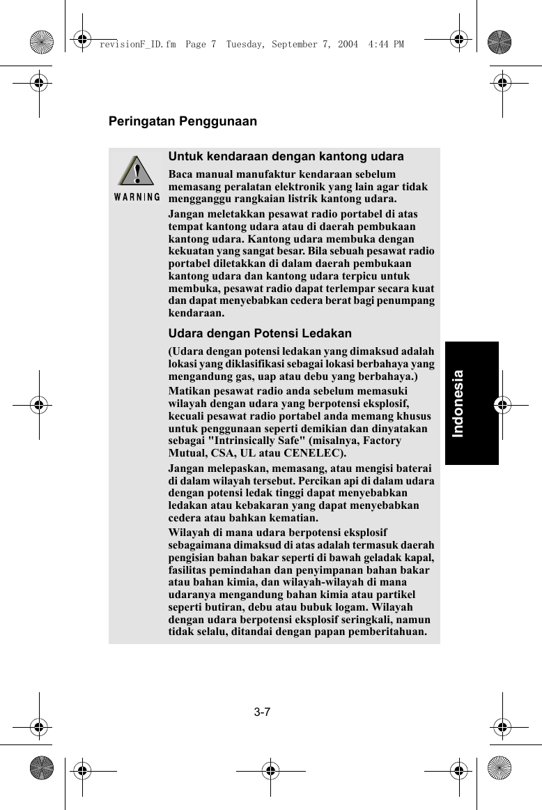 3-7IndonesiaPeringatan PenggunaanUntuk kendaraan dengan kantong udaraBaca manual manufaktur kendaraan sebelum memasang peralatan elektronik yang lain agar tidak mengganggu rangkaian listrik kantong udara.Jangan meletakkan pesawat radio portabel di atas tempat kantong udara atau di daerah pembukaan kantong udara. Kantong udara membuka dengan kekuatan yang sangat besar. Bila sebuah pesawat radio portabel diletakkan di dalam daerah pembukaan kantong udara dan kantong udara terpicu untuk membuka, pesawat radio dapat terlempar secara kuat dan dapat menyebabkan cedera berat bagi penumpang kendaraan.Udara dengan Potensi Ledakan(Udara dengan potensi ledakan yang dimaksud adalah lokasi yang diklasifikasi sebagai lokasi berbahaya yang mengandung gas, uap atau debu yang berbahaya.)Matikan pesawat radio anda sebelum memasuki wilayah dengan udara yang berpotensi eksplosif, kecuali pesawat radio portabel anda memang khusus untuk penggunaan seperti demikian dan dinyatakan sebagai &quot;Intrinsically Safe&quot; (misalnya, Factory Mutual, CSA, UL atau CENELEC).Jangan melepaskan, memasang, atau mengisi baterai di dalam wilayah tersebut. Percikan api di dalam udara dengan potensi ledak tinggi dapat menyebabkan ledakan atau kebakaran yang dapat menyebabkan cedera atau bahkan kematian.Wilayah di mana udara berpotensi eksplosif sebagaimana dimaksud di atas adalah termasuk daerah pengisian bahan bakar seperti di bawah geladak kapal, fasilitas pemindahan dan penyimpanan bahan bakar atau bahan kimia, dan wilayah-wilayah di mana udaranya mengandung bahan kimia atau partikel seperti butiran, debu atau bubuk logam. Wilayah dengan udara berpotensi eksplosif seringkali, namun tidak selalu, ditandai dengan papan pemberitahuan.revisionF_ID.fm  Page 7  Tuesday, September 7, 2004  4:44 PM