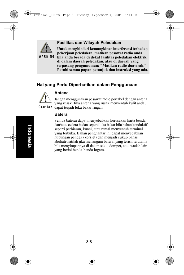 3-8IndonesiaHal yang Perlu Diperhatikan dalam PenggunaanFasilitas dan Wilayah PeledakanUntuk menghindari kemungkinan interferensi terhadap pekerjaan peledakan, matikan pesawat radio anda bila anda berada di dekat fasilitas peledakan elektrik, di dalam daerah peledakan, atau di daerah yang terpasang pengumuman: &quot;Matikan radio dua-arah.&quot; Patuhi semua papan petunjuk dan instruksi yang ada.AntenaJangan menggunakan pesawat radio portabel dengan antena yang rusak. Jika antena yang rusak menyentuh kulit anda, dapat terjadi luka bakar ringan.BateraiSemua baterai dapat menyebabkan kerusakan harta benda dan/atau cedera badan seperti luka bakar bila bahan konduktif seperti perhiasan, kunci, atau rantai menyentuh terminal yang terbuka. Bahan penghantar ini dapat menyebabkan hubungan pendek (korslet) dan menjadi cukup panas. Berhati-hatilah jika menangani baterai yang terisi, terutama bila menyimpannya di dalam saku, dompet, atau wadah lain yang berisi benda-benda logam.revisionF_ID.fm  Page 8  Tuesday, September 7, 2004  4:44 PM